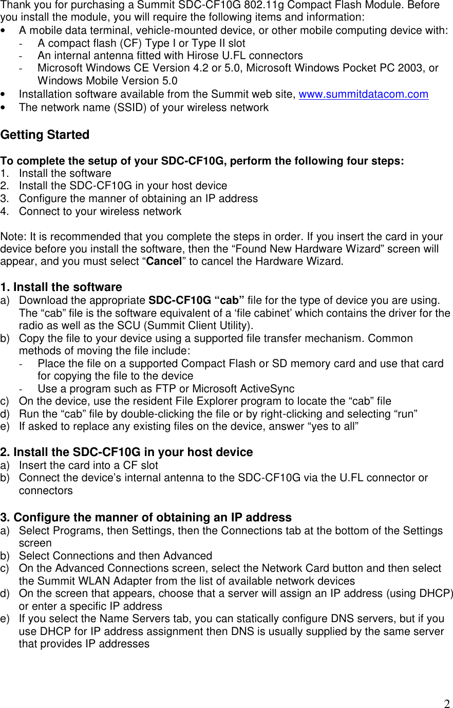  2Thank you for purchasing a Summit SDC-CF10G 802.11g Compact Flash Module. Before you install the module, you will require the following items and information: • A mobile data terminal, vehicle-mounted device, or other mobile computing device with: - A compact flash (CF) Type I or Type II slot - An internal antenna fitted with Hirose U.FL connectors - Microsoft Windows CE Version 4.2 or 5.0, Microsoft Windows Pocket PC 2003, or Windows Mobile Version 5.0 • Installation software available from the Summit web site, www.summitdatacom.com • The network name (SSID) of your wireless network  Getting Started  To complete the setup of your SDC-CF10G, perform the following four steps: 1. Install the software 2. Install the SDC-CF10G in your host device 3. Configure the manner of obtaining an IP address 4. Connect to your wireless network  Note: It is recommended that you complete the steps in order. If you insert the card in your device before you install the software, then the “Found New Hardware Wizard” screen will appear, and you must select “Cancel” to cancel the Hardware Wizard.  1. Install the software a) Download the appropriate SDC-CF10G “cab” file for the type of device you are using.  The “cab” file is the software equivalent of a ‘file cabinet’ which contains the driver for the radio as well as the SCU (Summit Client Utility). b) Copy the file to your device using a supported file transfer mechanism. Common methods of moving the file include: - Place the file on a supported Compact Flash or SD memory card and use that card for copying the file to the device - Use a program such as FTP or Microsoft ActiveSync c) On the device, use the resident File Explorer program to locate the “cab” file d) Run the “cab” file by double-clicking the file or by right-clicking and selecting “run” e) If asked to replace any existing files on the device, answer “yes to all”  2. Install the SDC-CF10G in your host device a) Insert the card into a CF slot b) Connect the device’s internal antenna to the SDC-CF10G via the U.FL connector or connectors  3. Configure the manner of obtaining an IP address a) Select Programs, then Settings, then the Connections tab at the bottom of the Settings screen b) Select Connections and then Advanced c) On the Advanced Connections screen, select the Network Card button and then select the Summit WLAN Adapter from the list of available network devices d) On the screen that appears, choose that a server will assign an IP address (using DHCP) or enter a specific IP address e) If you select the Name Servers tab, you can statically configure DNS servers, but if you use DHCP for IP address assignment then DNS is usually supplied by the same server that provides IP addresses  
