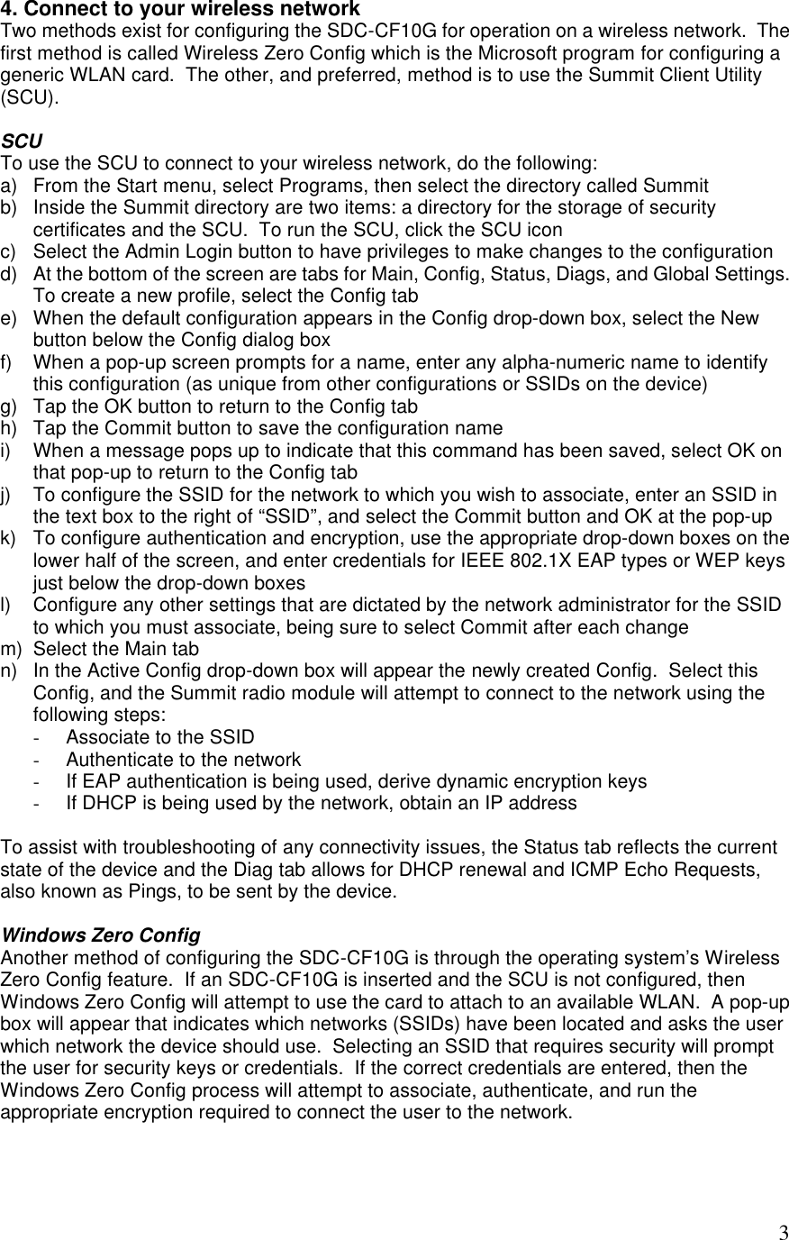  34. Connect to your wireless network  Two methods exist for configuring the SDC-CF10G for operation on a wireless network.  The first method is called Wireless Zero Config which is the Microsoft program for configuring a generic WLAN card.  The other, and preferred, method is to use the Summit Client Utility (SCU).    SCU To use the SCU to connect to your wireless network, do the following: a) From the Start menu, select Programs, then select the directory called Summit b) Inside the Summit directory are two items: a directory for the storage of security certificates and the SCU.  To run the SCU, click the SCU icon c) Select the Admin Login button to have privileges to make changes to the configuration d) At the bottom of the screen are tabs for Main, Config, Status, Diags, and Global Settings.  To create a new profile, select the Config tab e) When the default configuration appears in the Config drop-down box, select the New button below the Config dialog box f) When a pop-up screen prompts for a name, enter any alpha-numeric name to identify this configuration (as unique from other configurations or SSIDs on the device) g) Tap the OK button to return to the Config tab h) Tap the Commit button to save the configuration name i) When a message pops up to indicate that this command has been saved, select OK on that pop-up to return to the Config tab j) To configure the SSID for the network to which you wish to associate, enter an SSID in the text box to the right of “SSID”, and select the Commit button and OK at the pop-up k) To configure authentication and encryption, use the appropriate drop-down boxes on the lower half of the screen, and enter credentials for IEEE 802.1X EAP types or WEP keys just below the drop-down boxes l) Configure any other settings that are dictated by the network administrator for the SSID to which you must associate, being sure to select Commit after each change m) Select the Main tab n) In the Active Config drop-down box will appear the newly created Config.  Select this Config, and the Summit radio module will attempt to connect to the network using the following steps: - Associate to the SSID - Authenticate to the network - If EAP authentication is being used, derive dynamic encryption keys - If DHCP is being used by the network, obtain an IP address  To assist with troubleshooting of any connectivity issues, the Status tab reflects the current state of the device and the Diag tab allows for DHCP renewal and ICMP Echo Requests, also known as Pings, to be sent by the device.  Windows Zero Config Another method of configuring the SDC-CF10G is through the operating system’s  Wireless Zero Config feature.  If an SDC-CF10G is inserted and the SCU is not configured, then Windows Zero Config will attempt to use the card to attach to an available WLAN.  A pop-up box will appear that indicates which networks (SSIDs) have been located and asks the user which network the device should use.  Selecting an SSID that requires security will prompt the user for security keys or credentials.  If the correct credentials are entered, then the Windows Zero Config process will attempt to associate, authenticate, and run the appropriate encryption required to connect the user to the network.   