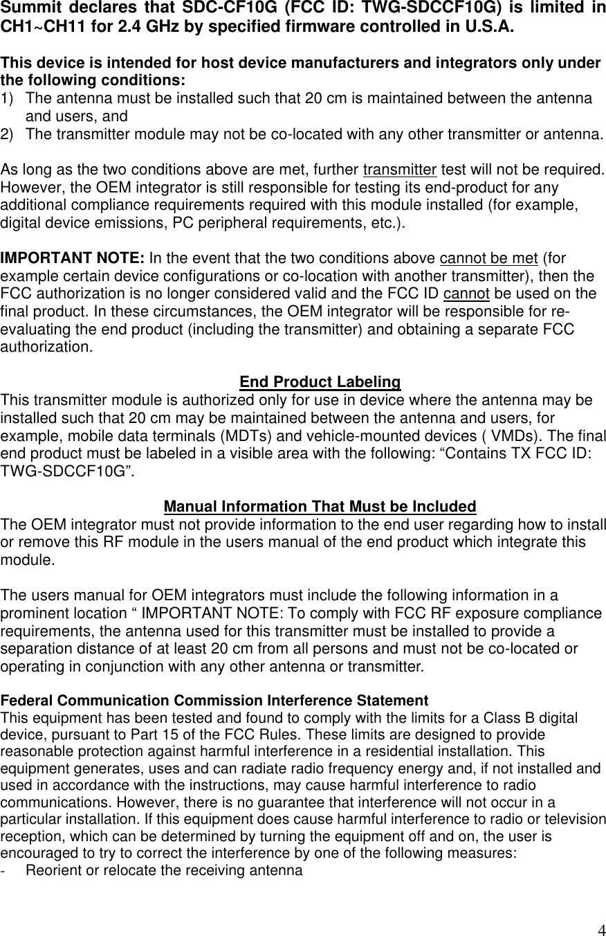  4 Summit declares that SDC-CF10G (FCC ID: TWG-SDCCF10G) is limited in CH1~CH11 for 2.4 GHz by specified firmware controlled in U.S.A.  This device is intended for host device manufacturers and integrators only under the following conditions: 1) The antenna must be installed such that 20 cm is maintained between the antenna and users, and  2) The transmitter module may not be co-located with any other transmitter or antenna.  As long as the two conditions above are met, further transmitter test will not be required. However, the OEM integrator is still responsible for testing its end-product for any additional compliance requirements required with this module installed (for example, digital device emissions, PC peripheral requirements, etc.).  IMPORTANT NOTE: In the event that the two conditions above cannot be met (for example certain device configurations or co-location with another transmitter), then the FCC authorization is no longer considered valid and the FCC ID cannot be used on the final product. In these circumstances, the OEM integrator will be responsible for re-evaluating the end product (including the transmitter) and obtaining a separate FCC authorization.  End Product Labeling This transmitter module is authorized only for use in device where the antenna may be installed such that 20 cm may be maintained between the antenna and users, for example, mobile data terminals (MDTs) and vehicle-mounted devices ( VMDs). The final end product must be labeled in a visible area with the following: “Contains TX FCC ID: TWG-SDCCF10G”.   Manual Information That Must be Included The OEM integrator must not provide information to the end user regarding how to install or remove this RF module in the users manual of the end product which integrate this module.  The users manual for OEM integrators must include the following information in a prominent location “ IMPORTANT NOTE: To comply with FCC RF exposure compliance requirements, the antenna used for this transmitter must be installed to provide a separation distance of at least 20 cm from all persons and must not be co-located or operating in conjunction with any other antenna or transmitter.  Federal Communication Commission Interference Statement This equipment has been tested and found to comply with the limits for a Class B digital device, pursuant to Part 15 of the FCC Rules. These limits are designed to provide reasonable protection against harmful interference in a residential installation. This equipment generates, uses and can radiate radio frequency energy and, if not installed and used in accordance with the instructions, may cause harmful interference to radio communications. However, there is no guarantee that interference will not occur in a particular installation. If this equipment does cause harmful interference to radio or television reception, which can be determined by turning the equipment off and on, the user is encouraged to try to correct the interference by one of the following measures: - Reorient or relocate the receiving antenna 