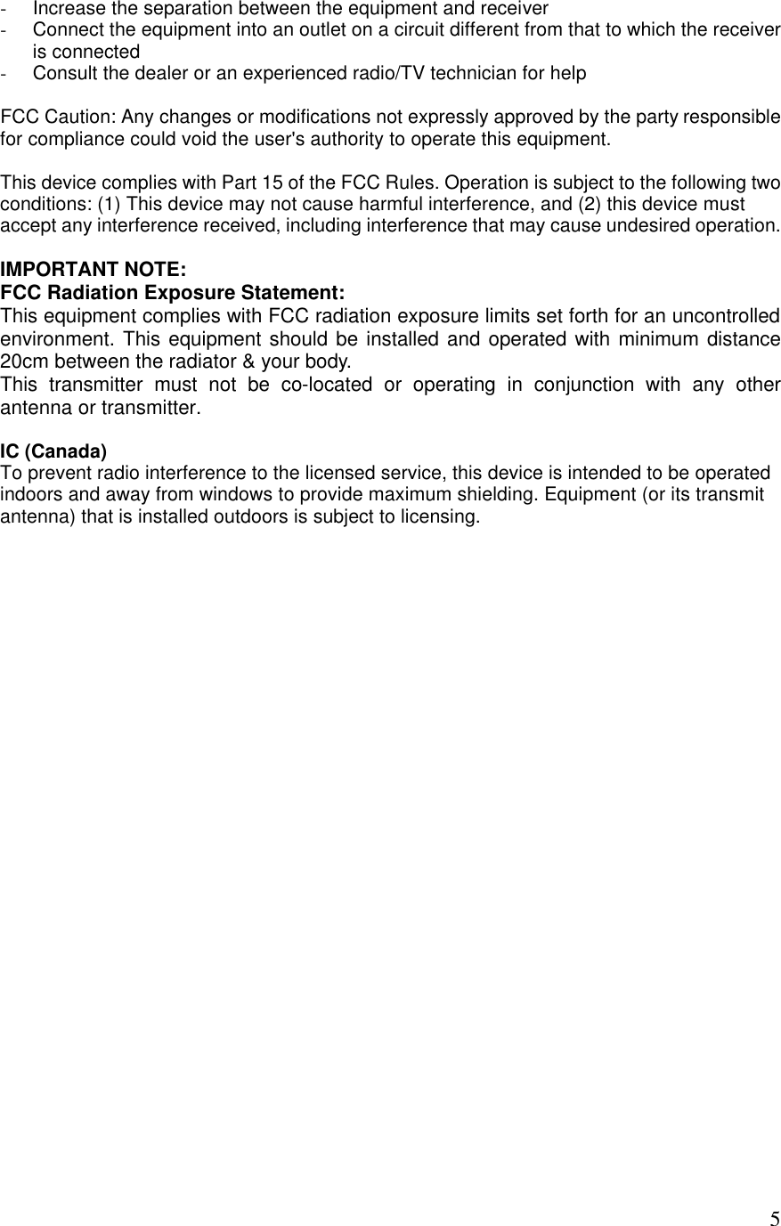  5- Increase the separation between the equipment and receiver - Connect the equipment into an outlet on a circuit different from that to which the receiver is connected - Consult the dealer or an experienced radio/TV technician for help  FCC Caution: Any changes or modifications not expressly approved by the party responsible for compliance could void the user&apos;s authority to operate this equipment.  This device complies with Part 15 of the FCC Rules. Operation is subject to the following two conditions: (1) This device may not cause harmful interference, and (2) this device must accept any interference received, including interference that may cause undesired operation.  IMPORTANT NOTE: FCC Radiation Exposure Statement: This equipment complies with FCC radiation exposure limits set forth for an uncontrolled environment. This equipment should be installed and operated with minimum distance 20cm between the radiator &amp; your body. This transmitter must not be co-located or operating in conjunction with any other antenna or transmitter.  IC (Canada) To prevent radio interference to the licensed service, this device is intended to be operated indoors and away from windows to provide maximum shielding. Equipment (or its transmit antenna) that is installed outdoors is subject to licensing.  