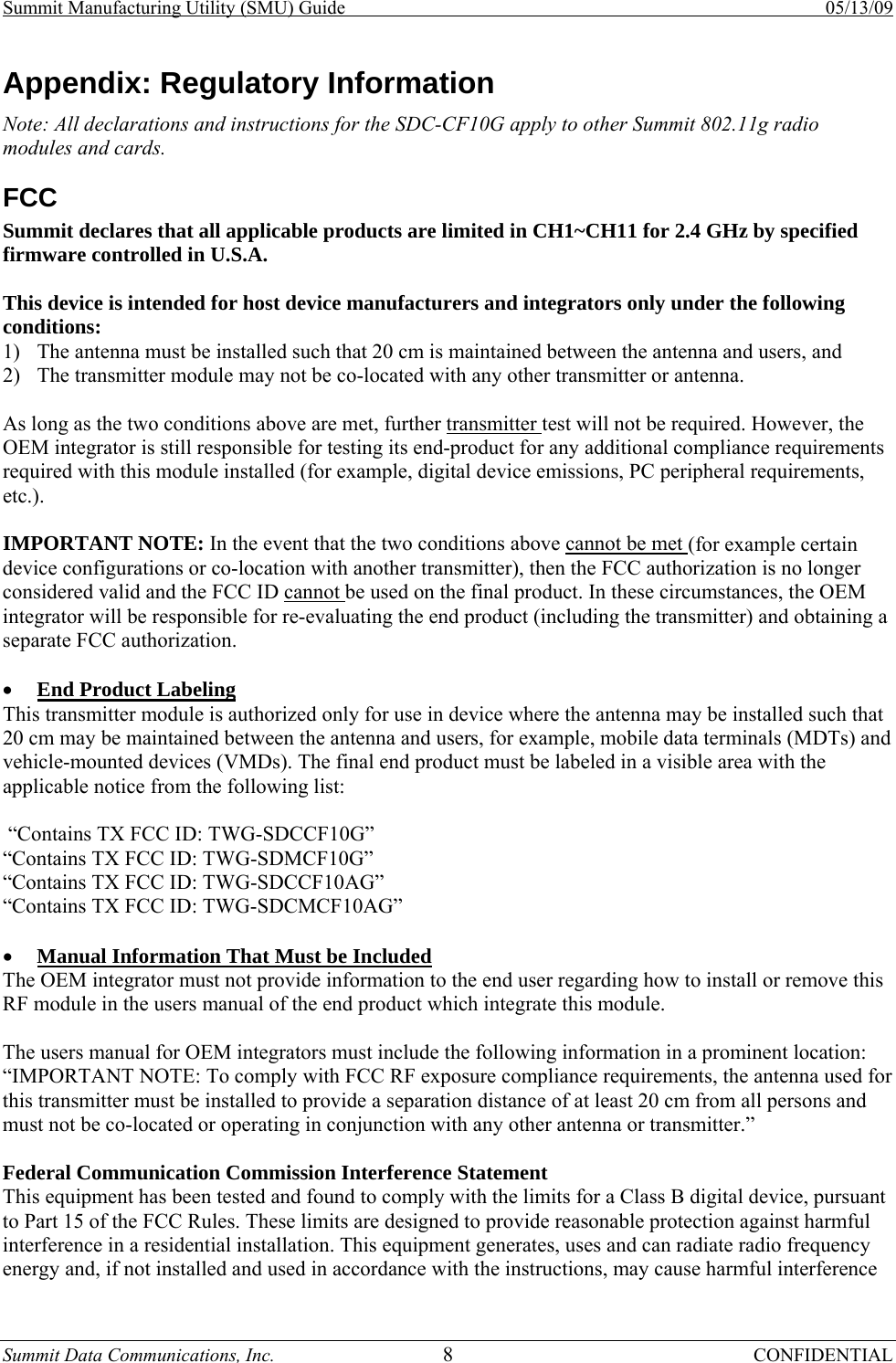 Summit Manufacturing Utility (SMU) Guide    05/13/09 Summit Data Communications, Inc.  8 CONFIDENTIAL Appendix: Regulatory Information Note: All declarations and instructions for the SDC-CF10G apply to other Summit 802.11g radio modules and cards. FCC Summit declares that all applicable products are limited in CH1~CH11 for 2.4 GHz by specified firmware controlled in U.S.A.   This device is intended for host device manufacturers and integrators only under the following conditions:  1) The antenna must be installed such that 20 cm is maintained between the antenna and users, and  2) The transmitter module may not be co-located with any other transmitter or antenna.   As long as the two conditions above are met, further transmitter test will not be required. However, the OEM integrator is still responsible for testing its end-product for any additional compliance requirements required with this module installed (for example, digital device emissions, PC peripheral requirements, etc.).   IMPORTANT NOTE: In the event that the two conditions above cannot be met (for example certain device configurations or co-location with another transmitter), then the FCC authorization is no longer considered valid and the FCC ID cannot be used on the final product. In these circumstances, the OEM integrator will be responsible for re-evaluating the end product (including the transmitter) and obtaining a separate FCC authorization.   • End Product Labeling  This transmitter module is authorized only for use in device where the antenna may be installed such that 20 cm may be maintained between the antenna and users, for example, mobile data terminals (MDTs) and vehicle-mounted devices (VMDs). The final end product must be labeled in a visible area with the applicable notice from the following list:   “Contains TX FCC ID: TWG-SDCCF10G” “Contains TX FCC ID: TWG-SDMCF10G” “Contains TX FCC ID: TWG-SDCCF10AG” “Contains TX FCC ID: TWG-SDCMCF10AG”   • Manual Information That Must be Included  The OEM integrator must not provide information to the end user regarding how to install or remove this RF module in the users manual of the end product which integrate this module.   The users manual for OEM integrators must include the following information in a prominent location: “IMPORTANT NOTE: To comply with FCC RF exposure compliance requirements, the antenna used for this transmitter must be installed to provide a separation distance of at least 20 cm from all persons and must not be co-located or operating in conjunction with any other antenna or transmitter.”  Federal Communication Commission Interference Statement  This equipment has been tested and found to comply with the limits for a Class B digital device, pursuant to Part 15 of the FCC Rules. These limits are designed to provide reasonable protection against harmful interference in a residential installation. This equipment generates, uses and can radiate radio frequency energy and, if not installed and used in accordance with the instructions, may cause harmful interference 