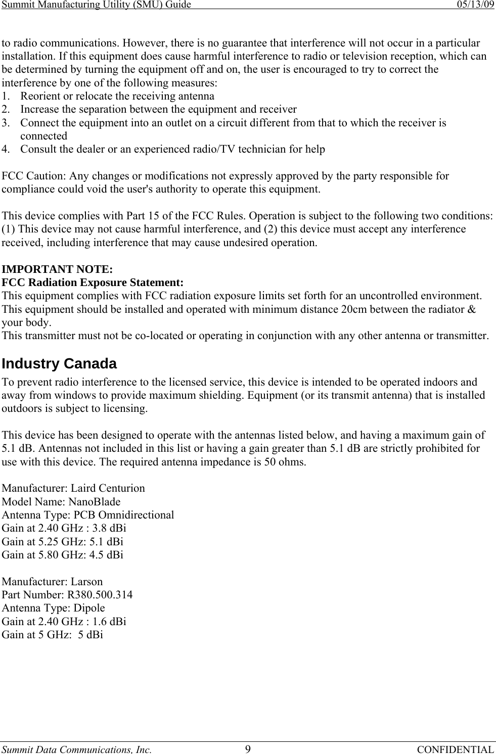 Summit Manufacturing Utility (SMU) Guide    05/13/09 Summit Data Communications, Inc.  9 CONFIDENTIAL to radio communications. However, there is no guarantee that interference will not occur in a particular installation. If this equipment does cause harmful interference to radio or television reception, which can be determined by turning the equipment off and on, the user is encouraged to try to correct the interference by one of the following measures:  1. Reorient or relocate the receiving antenna  2. Increase the separation between the equipment and receiver 3. Connect the equipment into an outlet on a circuit different from that to which the receiver is connected 4. Consult the dealer or an experienced radio/TV technician for help   FCC Caution: Any changes or modifications not expressly approved by the party responsible for compliance could void the user&apos;s authority to operate this equipment.  This device complies with Part 15 of the FCC Rules. Operation is subject to the following two conditions: (1) This device may not cause harmful interference, and (2) this device must accept any interference received, including interference that may cause undesired operation.  IMPORTANT NOTE:  FCC Radiation Exposure Statement:  This equipment complies with FCC radiation exposure limits set forth for an uncontrolled environment. This equipment should be installed and operated with minimum distance 20cm between the radiator &amp; your body.  This transmitter must not be co-located or operating in conjunction with any other antenna or transmitter.  Industry Canada  To prevent radio interference to the licensed service, this device is intended to be operated indoors and away from windows to provide maximum shielding. Equipment (or its transmit antenna) that is installed outdoors is subject to licensing.  This device has been designed to operate with the antennas listed below, and having a maximum gain of 5.1 dB. Antennas not included in this list or having a gain greater than 5.1 dB are strictly prohibited for use with this device. The required antenna impedance is 50 ohms.  Manufacturer: Laird Centurion  Model Name: NanoBlade Antenna Type: PCB Omnidirectional Gain at 2.40 GHz : 3.8 dBi Gain at 5.25 GHz: 5.1 dBi  Gain at 5.80 GHz: 4.5 dBi   Manufacturer: Larson Part Number: R380.500.314 Antenna Type: Dipole Gain at 2.40 GHz : 1.6 dBi Gain at 5 GHz:  5 dBi     