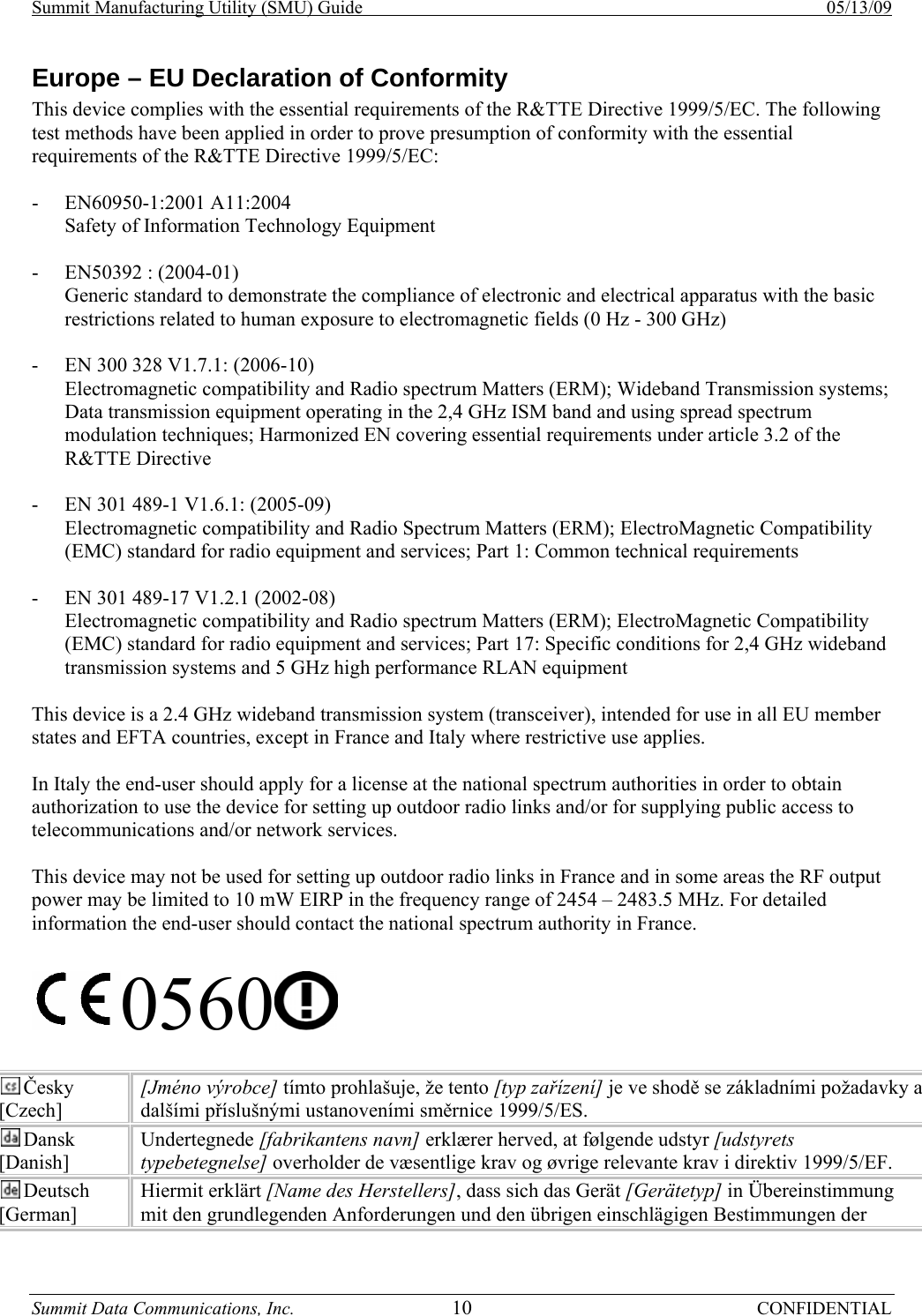 Summit Manufacturing Utility (SMU) Guide    05/13/09 Summit Data Communications, Inc.  10 CONFIDENTIAL Europe – EU Declaration of Conformity This device complies with the essential requirements of the R&amp;TTE Directive 1999/5/EC. The following test methods have been applied in order to prove presumption of conformity with the essential requirements of the R&amp;TTE Directive 1999/5/EC:  - EN60950-1:2001 A11:2004 Safety of Information Technology Equipment  - EN50392 : (2004-01) Generic standard to demonstrate the compliance of electronic and electrical apparatus with the basic restrictions related to human exposure to electromagnetic fields (0 Hz - 300 GHz)  - EN 300 328 V1.7.1: (2006-10) Electromagnetic compatibility and Radio spectrum Matters (ERM); Wideband Transmission systems; Data transmission equipment operating in the 2,4 GHz ISM band and using spread spectrum modulation techniques; Harmonized EN covering essential requirements under article 3.2 of the R&amp;TTE Directive  - EN 301 489-1 V1.6.1: (2005-09) Electromagnetic compatibility and Radio Spectrum Matters (ERM); ElectroMagnetic Compatibility (EMC) standard for radio equipment and services; Part 1: Common technical requirements  - EN 301 489-17 V1.2.1 (2002-08)  Electromagnetic compatibility and Radio spectrum Matters (ERM); ElectroMagnetic Compatibility (EMC) standard for radio equipment and services; Part 17: Specific conditions for 2,4 GHz wideband transmission systems and 5 GHz high performance RLAN equipment  This device is a 2.4 GHz wideband transmission system (transceiver), intended for use in all EU member states and EFTA countries, except in France and Italy where restrictive use applies.  In Italy the end-user should apply for a license at the national spectrum authorities in order to obtain authorization to use the device for setting up outdoor radio links and/or for supplying public access to telecommunications and/or network services.  This device may not be used for setting up outdoor radio links in France and in some areas the RF output power may be limited to 10 mW EIRP in the frequency range of 2454 – 2483.5 MHz. For detailed information the end-user should contact the national spectrum authority in France.  0560   Česky [Czech] [Jméno výrobce] tímto prohlašuje, že tento [typ zařízení] je ve shodě se základními požadavky a dalšími příslušnými ustanoveními směrnice 1999/5/ES. Dansk [Danish] Undertegnede [fabrikantens navn] erklærer herved, at følgende udstyr [udstyrets typebetegnelse] overholder de væsentlige krav og øvrige relevante krav i direktiv 1999/5/EF. Deutsch [German] Hiermit erklärt [Name des Herstellers], dass sich das Gerät [Gerätetyp] in Übereinstimmung mit den grundlegenden Anforderungen und den übrigen einschlägigen Bestimmungen der 