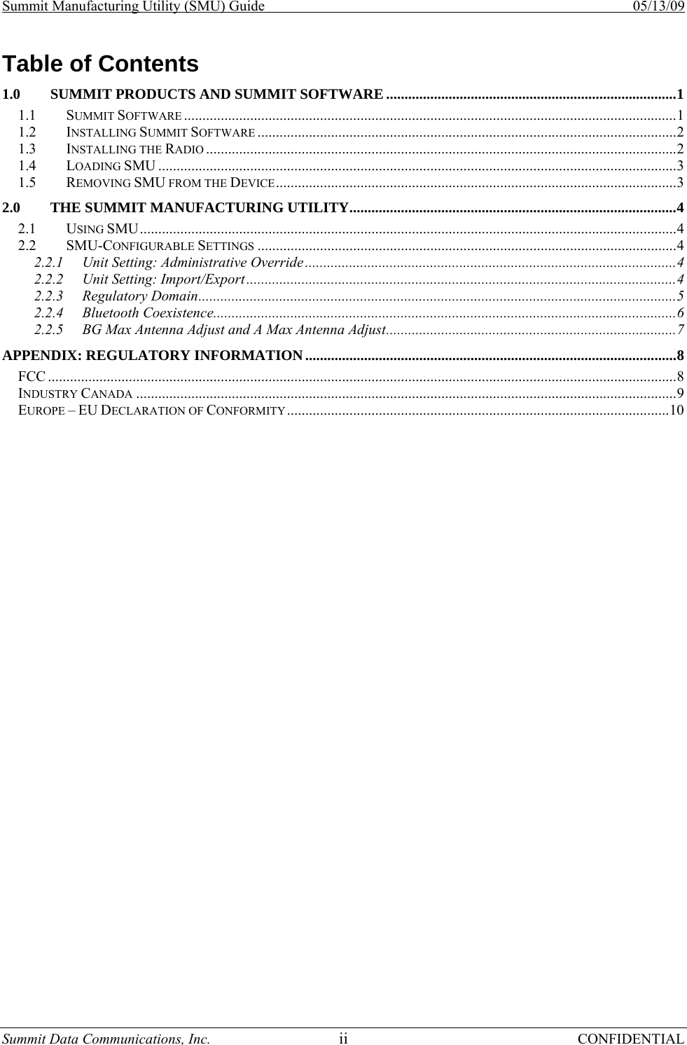 Summit Manufacturing Utility (SMU) Guide    05/13/09 Summit Data Communications, Inc.  ii CONFIDENTIAL Table of Contents 1.0 SUMMIT PRODUCTS AND SUMMIT SOFTWARE ...............................................................................1 1.1 SUMMIT SOFTWARE ......................................................................................................................................1 1.2 INSTALLING SUMMIT SOFTWARE ..................................................................................................................2 1.3 INSTALLING THE RADIO ................................................................................................................................2 1.4 LOADING SMU .............................................................................................................................................3 1.5 REMOVING SMU FROM THE DEVICE.............................................................................................................3 2.0 THE SUMMIT MANUFACTURING UTILITY.........................................................................................4 2.1 USING SMU..................................................................................................................................................4 2.2 SMU-CONFIGURABLE SETTINGS ..................................................................................................................4 2.2.1 Unit Setting: Administrative Override .....................................................................................................4 2.2.2 Unit Setting: Import/Export .....................................................................................................................4 2.2.3 Regulatory Domain..................................................................................................................................5 2.2.4 Bluetooth Coexistence..............................................................................................................................6 2.2.5 BG Max Antenna Adjust and A Max Antenna Adjust...............................................................................7 APPENDIX: REGULATORY INFORMATION.....................................................................................................8 FCC ...........................................................................................................................................................................8 INDUSTRY CANADA ...................................................................................................................................................9 EUROPE – EU DECLARATION OF CONFORMITY........................................................................................................10 