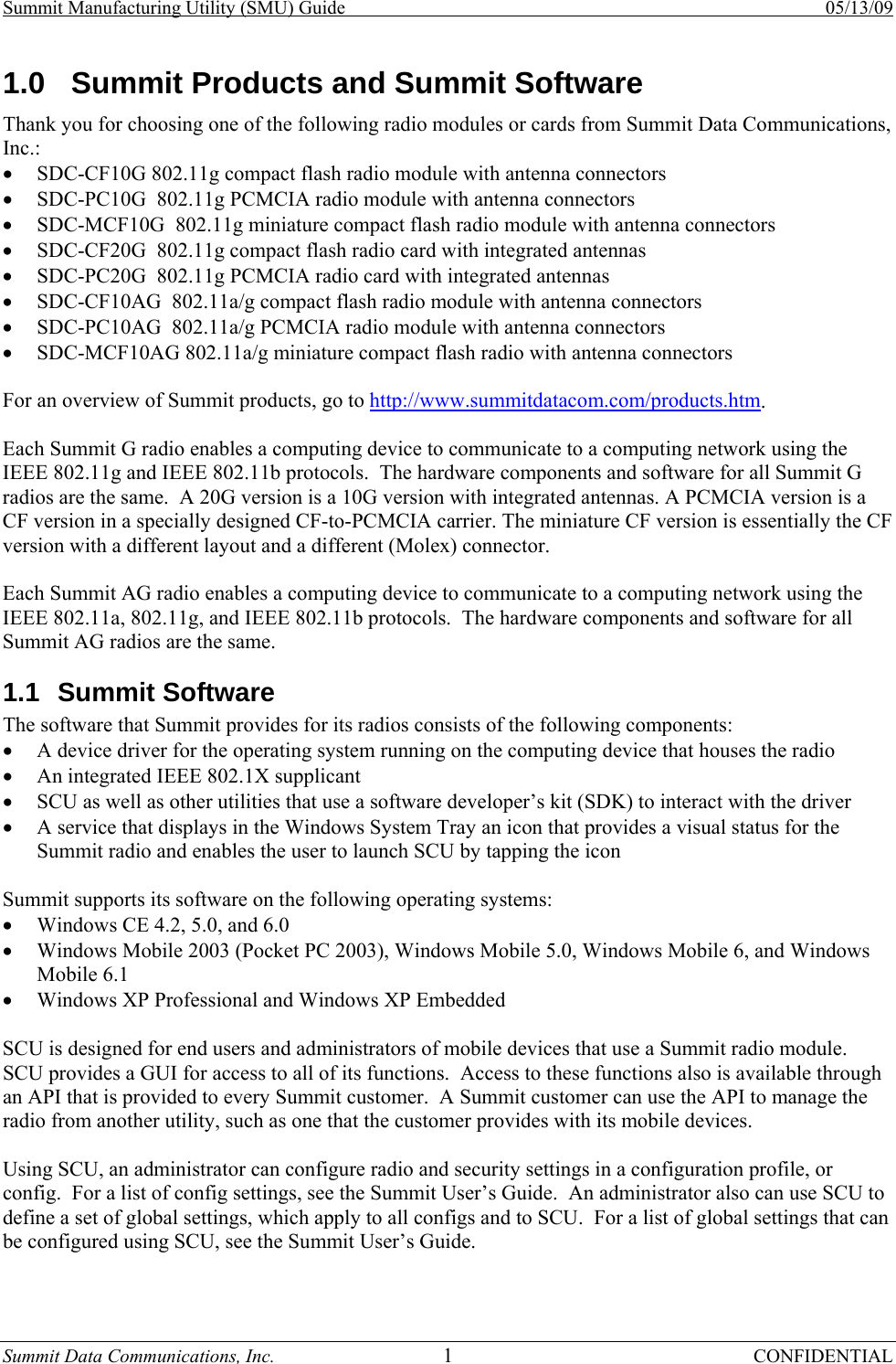 Summit Manufacturing Utility (SMU) Guide    05/13/09 Summit Data Communications, Inc.  1 CONFIDENTIAL 1.0  Summit Products and Summit Software Thank you for choosing one of the following radio modules or cards from Summit Data Communications, Inc.: • SDC-CF10G 802.11g compact flash radio module with antenna connectors • SDC-PC10G  802.11g PCMCIA radio module with antenna connectors • SDC-MCF10G  802.11g miniature compact flash radio module with antenna connectors • SDC-CF20G  802.11g compact flash radio card with integrated antennas • SDC-PC20G  802.11g PCMCIA radio card with integrated antennas • SDC-CF10AG  802.11a/g compact flash radio module with antenna connectors • SDC-PC10AG  802.11a/g PCMCIA radio module with antenna connectors • SDC-MCF10AG 802.11a/g miniature compact flash radio with antenna connectors  For an overview of Summit products, go to http://www.summitdatacom.com/products.htm.  Each Summit G radio enables a computing device to communicate to a computing network using the IEEE 802.11g and IEEE 802.11b protocols.  The hardware components and software for all Summit G radios are the same.  A 20G version is a 10G version with integrated antennas. A PCMCIA version is a CF version in a specially designed CF-to-PCMCIA carrier. The miniature CF version is essentially the CF version with a different layout and a different (Molex) connector.  Each Summit AG radio enables a computing device to communicate to a computing network using the IEEE 802.11a, 802.11g, and IEEE 802.11b protocols.  The hardware components and software for all Summit AG radios are the same. 1.1 Summit Software The software that Summit provides for its radios consists of the following components: • A device driver for the operating system running on the computing device that houses the radio • An integrated IEEE 802.1X supplicant • SCU as well as other utilities that use a software developer’s kit (SDK) to interact with the driver • A service that displays in the Windows System Tray an icon that provides a visual status for the Summit radio and enables the user to launch SCU by tapping the icon  Summit supports its software on the following operating systems: • Windows CE 4.2, 5.0, and 6.0 • Windows Mobile 2003 (Pocket PC 2003), Windows Mobile 5.0, Windows Mobile 6, and Windows Mobile 6.1 • Windows XP Professional and Windows XP Embedded  SCU is designed for end users and administrators of mobile devices that use a Summit radio module.  SCU provides a GUI for access to all of its functions.  Access to these functions also is available through an API that is provided to every Summit customer.  A Summit customer can use the API to manage the radio from another utility, such as one that the customer provides with its mobile devices.  Using SCU, an administrator can configure radio and security settings in a configuration profile, or config.  For a list of config settings, see the Summit User’s Guide.  An administrator also can use SCU to define a set of global settings, which apply to all configs and to SCU.  For a list of global settings that can be configured using SCU, see the Summit User’s Guide.  