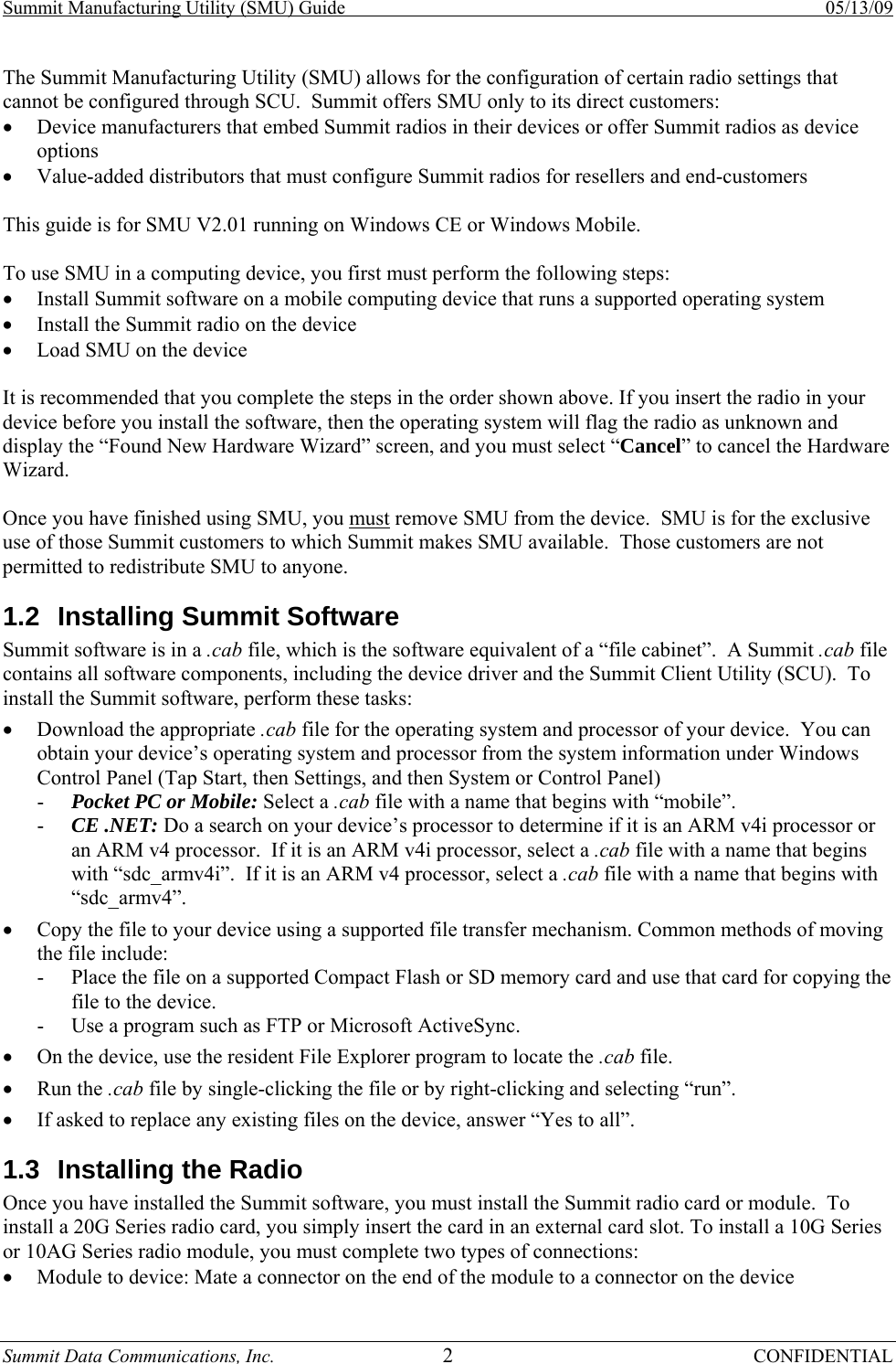 Summit Manufacturing Utility (SMU) Guide    05/13/09 Summit Data Communications, Inc.  2 CONFIDENTIAL The Summit Manufacturing Utility (SMU) allows for the configuration of certain radio settings that cannot be configured through SCU.  Summit offers SMU only to its direct customers: • Device manufacturers that embed Summit radios in their devices or offer Summit radios as device options • Value-added distributors that must configure Summit radios for resellers and end-customers  This guide is for SMU V2.01 running on Windows CE or Windows Mobile.  To use SMU in a computing device, you first must perform the following steps: • Install Summit software on a mobile computing device that runs a supported operating system • Install the Summit radio on the device • Load SMU on the device  It is recommended that you complete the steps in the order shown above. If you insert the radio in your device before you install the software, then the operating system will flag the radio as unknown and display the “Found New Hardware Wizard” screen, and you must select “Cancel” to cancel the Hardware Wizard.  Once you have finished using SMU, you must remove SMU from the device.  SMU is for the exclusive use of those Summit customers to which Summit makes SMU available.  Those customers are not permitted to redistribute SMU to anyone. 1.2  Installing Summit Software Summit software is in a .cab file, which is the software equivalent of a “file cabinet”.  A Summit .cab file contains all software components, including the device driver and the Summit Client Utility (SCU).  To install the Summit software, perform these tasks: • Download the appropriate .cab file for the operating system and processor of your device.  You can obtain your device’s operating system and processor from the system information under Windows Control Panel (Tap Start, then Settings, and then System or Control Panel) - Pocket PC or Mobile: Select a .cab file with a name that begins with “mobile”. - CE .NET: Do a search on your device’s processor to determine if it is an ARM v4i processor or an ARM v4 processor.  If it is an ARM v4i processor, select a .cab file with a name that begins with “sdc_armv4i”.  If it is an ARM v4 processor, select a .cab file with a name that begins with “sdc_armv4”. • Copy the file to your device using a supported file transfer mechanism. Common methods of moving the file include: - Place the file on a supported Compact Flash or SD memory card and use that card for copying the file to the device. - Use a program such as FTP or Microsoft ActiveSync. • On the device, use the resident File Explorer program to locate the .cab file. • Run the .cab file by single-clicking the file or by right-clicking and selecting “run”. • If asked to replace any existing files on the device, answer “Yes to all”. 1.3  Installing the Radio Once you have installed the Summit software, you must install the Summit radio card or module.  To install a 20G Series radio card, you simply insert the card in an external card slot. To install a 10G Series or 10AG Series radio module, you must complete two types of connections: • Module to device: Mate a connector on the end of the module to a connector on the device 