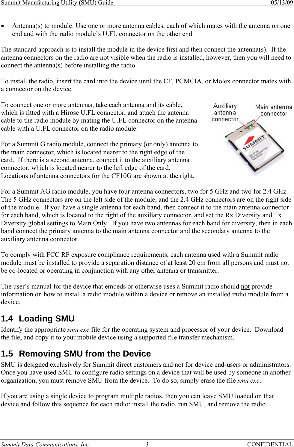 Summit Manufacturing Utility (SMU) Guide    05/13/09 Summit Data Communications, Inc.  3 CONFIDENTIAL • Antenna(s) to module: Use one or more antenna cables, each of which mates with the antenna on one end and with the radio module’s U.FL connector on the other end  The standard approach is to install the module in the device first and then connect the antenna(s).  If the antenna connectors on the radio are not visible when the radio is installed, however, then you will need to connect the antenna(s) before installing the radio.  To install the radio, insert the card into the device until the CF, PCMCIA, or Molex connector mates with a connector on the device.  To connect one or more antennas, take each antenna and its cable, which is fitted with a Hirose U.FL connector, and attach the antenna cable to the radio module by mating the U.FL connector on the antenna cable with a U.FL connector on the radio module.  For a Summit G radio module, connect the primary (or only) antenna to the main connector, which is located nearer to the right edge of the card.  If there is a second antenna, connect it to the auxiliary antenna connector, which is located nearer to the left edge of the card.  Locations of antenna connectors for the CF10G are shown at the right.  For a Summit AG radio module, you have four antenna connectors, two for 5 GHz and two for 2.4 GHz.  The 5 GHz connectors are on the left side of the module, and the 2.4 GHz connectors are on the right side of the module.  If you have a single antenna for each band, then connect it to the main antenna connector for each band, which is located to the right of the auxiliary connector, and set the Rx Diversity and Tx Diversity global settings to Main Only.  If you have two antennas for each band for diversity, then in each band connect the primary antenna to the main antenna connector and the secondary antenna to the auxiliary antenna connector.  To comply with FCC RF exposure compliance requirements, each antenna used with a Summit radio module must be installed to provide a separation distance of at least 20 cm from all persons and must not be co-located or operating in conjunction with any other antenna or transmitter.  The user’s manual for the device that embeds or otherwise uses a Summit radio should not provide information on how to install a radio module within a device or remove an installed radio module from a device. 1.4 Loading SMU Identify the appropriate smu.exe file for the operating system and processor of your device.  Download the file, and copy it to your mobile device using a supported file transfer mechanism. 1.5  Removing SMU from the Device  SMU is designed exclusively for Summit direct customers and not for device end-users or administrators.  Once you have used SMU to configure radio settings on a device that will be used by someone in another organization, you must remove SMU from the device.  To do so, simply erase the file smu.exe.  If you are using a single device to program multiple radios, then you can leave SMU loaded on that device and follow this sequence for each radio: install the radio, run SMU, and remove the radio. 