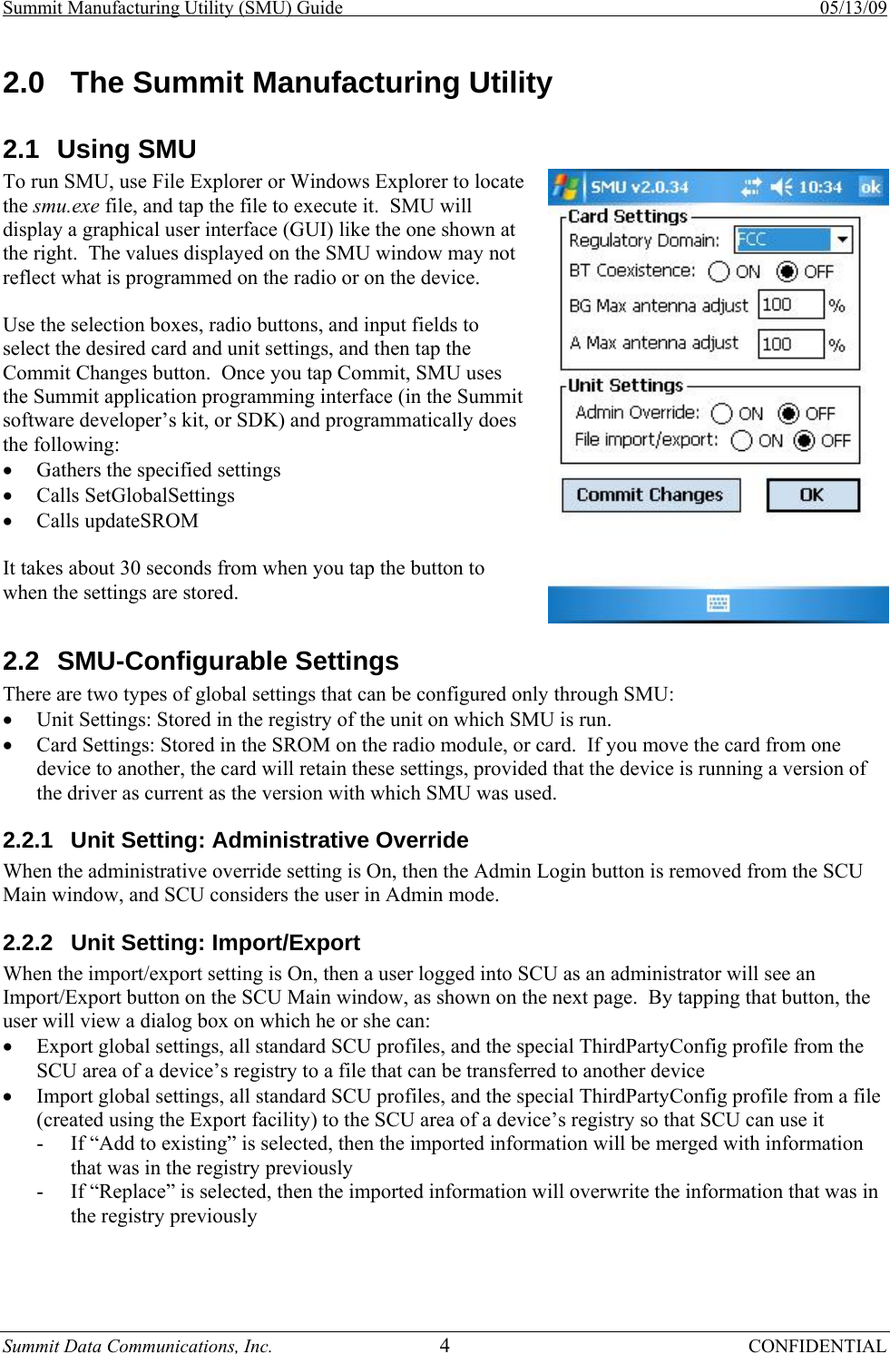 Summit Manufacturing Utility (SMU) Guide    05/13/09 Summit Data Communications, Inc.  4 CONFIDENTIAL 2.0  The Summit Manufacturing Utility 2.1 Using SMU To run SMU, use File Explorer or Windows Explorer to locate the smu.exe file, and tap the file to execute it.  SMU will display a graphical user interface (GUI) like the one shown at the right.  The values displayed on the SMU window may not reflect what is programmed on the radio or on the device.  Use the selection boxes, radio buttons, and input fields to select the desired card and unit settings, and then tap the Commit Changes button.  Once you tap Commit, SMU uses the Summit application programming interface (in the Summit software developer’s kit, or SDK) and programmatically does the following: • Gathers the specified settings • Calls SetGlobalSettings • Calls updateSROM  It takes about 30 seconds from when you tap the button to when the settings are stored. 2.2 SMU-Configurable Settings There are two types of global settings that can be configured only through SMU: • Unit Settings: Stored in the registry of the unit on which SMU is run. • Card Settings: Stored in the SROM on the radio module, or card.  If you move the card from one device to another, the card will retain these settings, provided that the device is running a version of the driver as current as the version with which SMU was used. 2.2.1  Unit Setting: Administrative Override When the administrative override setting is On, then the Admin Login button is removed from the SCU Main window, and SCU considers the user in Admin mode. 2.2.2  Unit Setting: Import/Export When the import/export setting is On, then a user logged into SCU as an administrator will see an Import/Export button on the SCU Main window, as shown on the next page.  By tapping that button, the user will view a dialog box on which he or she can: • Export global settings, all standard SCU profiles, and the special ThirdPartyConfig profile from the SCU area of a device’s registry to a file that can be transferred to another device • Import global settings, all standard SCU profiles, and the special ThirdPartyConfig profile from a file (created using the Export facility) to the SCU area of a device’s registry so that SCU can use it - If “Add to existing” is selected, then the imported information will be merged with information that was in the registry previously - If “Replace” is selected, then the imported information will overwrite the information that was in the registry previously  