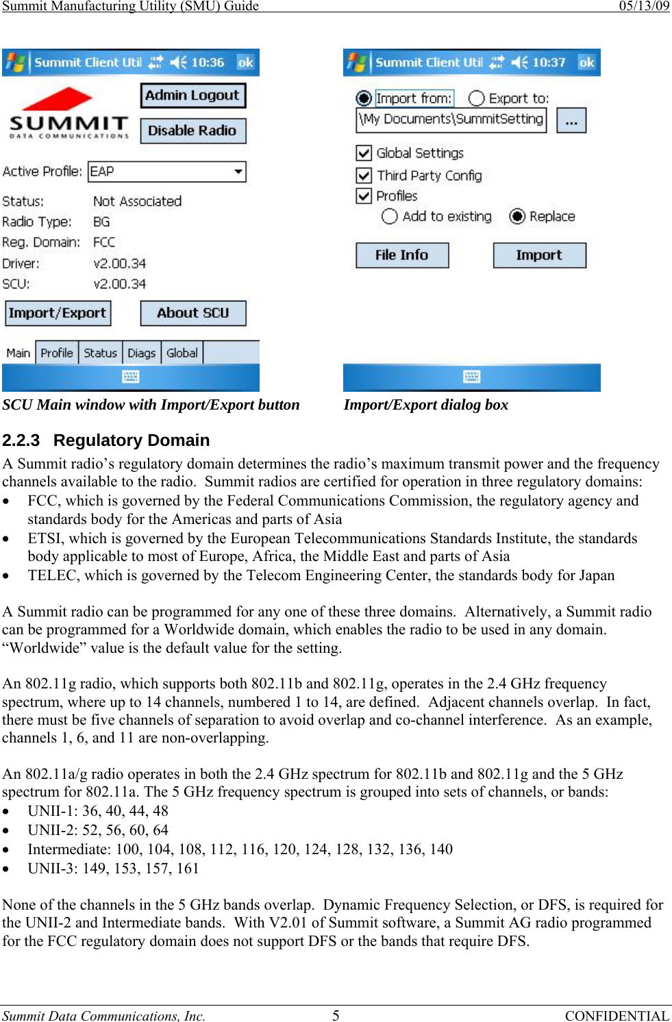 Summit Manufacturing Utility (SMU) Guide    05/13/09 Summit Data Communications, Inc.  5 CONFIDENTIAL  SCU Main window with Import/Export button  Import/Export dialog box 2.2.3 Regulatory Domain A Summit radio’s regulatory domain determines the radio’s maximum transmit power and the frequency channels available to the radio.  Summit radios are certified for operation in three regulatory domains: • FCC, which is governed by the Federal Communications Commission, the regulatory agency and standards body for the Americas and parts of Asia • ETSI, which is governed by the European Telecommunications Standards Institute, the standards body applicable to most of Europe, Africa, the Middle East and parts of Asia • TELEC, which is governed by the Telecom Engineering Center, the standards body for Japan  A Summit radio can be programmed for any one of these three domains.  Alternatively, a Summit radio can be programmed for a Worldwide domain, which enables the radio to be used in any domain.  “Worldwide” value is the default value for the setting.  An 802.11g radio, which supports both 802.11b and 802.11g, operates in the 2.4 GHz frequency spectrum, where up to 14 channels, numbered 1 to 14, are defined.  Adjacent channels overlap.  In fact, there must be five channels of separation to avoid overlap and co-channel interference.  As an example, channels 1, 6, and 11 are non-overlapping.  An 802.11a/g radio operates in both the 2.4 GHz spectrum for 802.11b and 802.11g and the 5 GHz spectrum for 802.11a. The 5 GHz frequency spectrum is grouped into sets of channels, or bands: • UNII-1: 36, 40, 44, 48 • UNII-2: 52, 56, 60, 64 • Intermediate: 100, 104, 108, 112, 116, 120, 124, 128, 132, 136, 140 • UNII-3: 149, 153, 157, 161  None of the channels in the 5 GHz bands overlap.  Dynamic Frequency Selection, or DFS, is required for the UNII-2 and Intermediate bands.  With V2.01 of Summit software, a Summit AG radio programmed for the FCC regulatory domain does not support DFS or the bands that require DFS.  