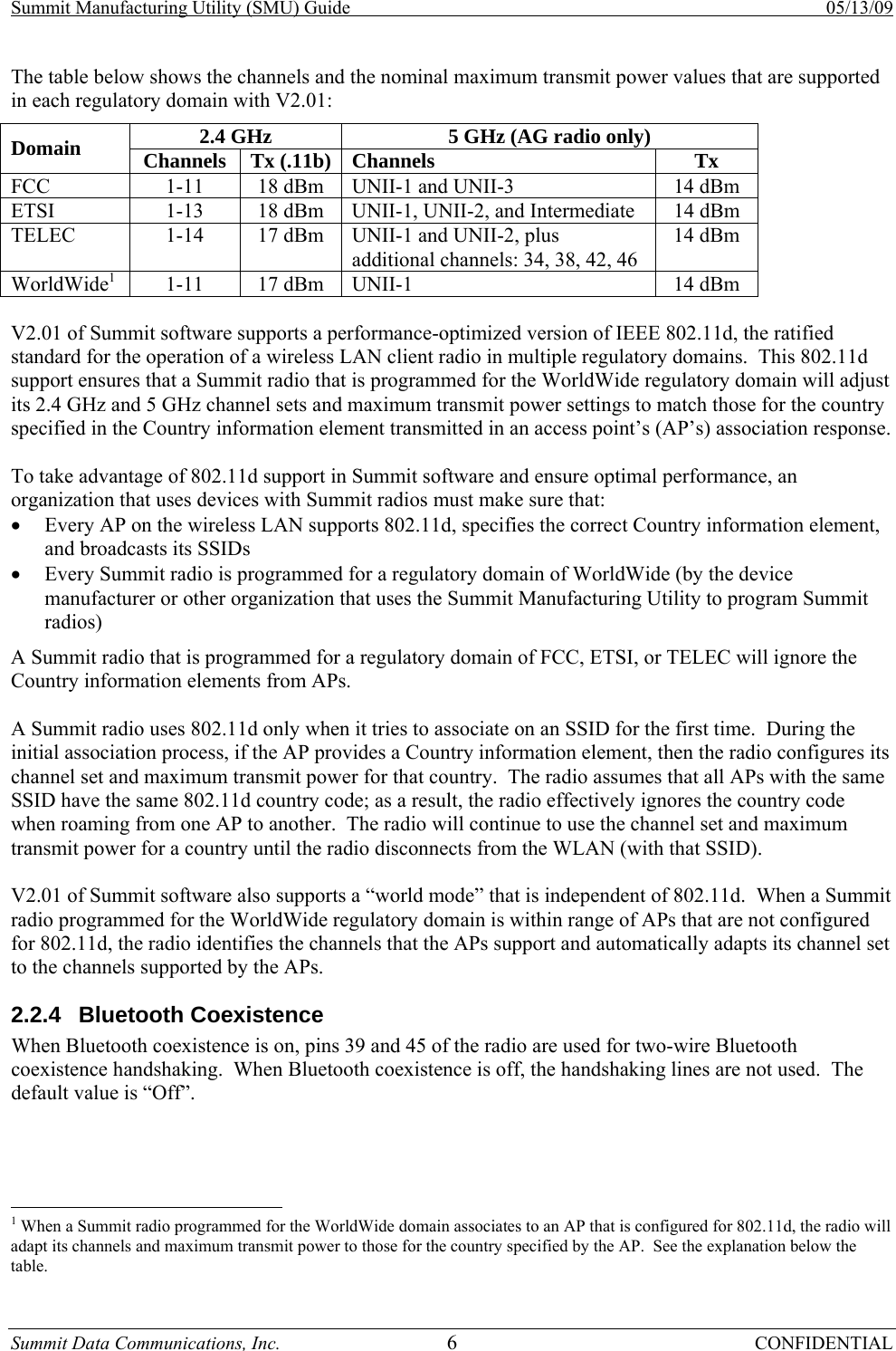 Summit Manufacturing Utility (SMU) Guide    05/13/09 Summit Data Communications, Inc.  6 CONFIDENTIAL The table below shows the channels and the nominal maximum transmit power values that are supported in each regulatory domain with V2.01: 2.4 GHz  5 GHz (AG radio only) Domain  Channels Tx (.11b) Channels Tx FCC  1-11  18 dBm   UNII-1 and UNII-3  14 dBm ETSI  1-13  18 dBm   UNII-1, UNII-2, and Intermediate  14 dBm TELEC  1-14  17 dBm   UNII-1 and UNII-2, plus additional channels: 34, 38, 42, 46 14 dBm WorldWide1  1-11  17 dBm  UNII-1  14 dBm  V2.01 of Summit software supports a performance-optimized version of IEEE 802.11d, the ratified standard for the operation of a wireless LAN client radio in multiple regulatory domains.  This 802.11d support ensures that a Summit radio that is programmed for the WorldWide regulatory domain will adjust its 2.4 GHz and 5 GHz channel sets and maximum transmit power settings to match those for the country specified in the Country information element transmitted in an access point’s (AP’s) association response.  To take advantage of 802.11d support in Summit software and ensure optimal performance, an organization that uses devices with Summit radios must make sure that: • Every AP on the wireless LAN supports 802.11d, specifies the correct Country information element, and broadcasts its SSIDs • Every Summit radio is programmed for a regulatory domain of WorldWide (by the device manufacturer or other organization that uses the Summit Manufacturing Utility to program Summit radios) A Summit radio that is programmed for a regulatory domain of FCC, ETSI, or TELEC will ignore the Country information elements from APs.  A Summit radio uses 802.11d only when it tries to associate on an SSID for the first time.  During the initial association process, if the AP provides a Country information element, then the radio configures its channel set and maximum transmit power for that country.  The radio assumes that all APs with the same SSID have the same 802.11d country code; as a result, the radio effectively ignores the country code when roaming from one AP to another.  The radio will continue to use the channel set and maximum transmit power for a country until the radio disconnects from the WLAN (with that SSID).  V2.01 of Summit software also supports a “world mode” that is independent of 802.11d.  When a Summit radio programmed for the WorldWide regulatory domain is within range of APs that are not configured for 802.11d, the radio identifies the channels that the APs support and automatically adapts its channel set to the channels supported by the APs. 2.2.4 Bluetooth Coexistence When Bluetooth coexistence is on, pins 39 and 45 of the radio are used for two-wire Bluetooth coexistence handshaking.  When Bluetooth coexistence is off, the handshaking lines are not used.  The default value is “Off”.                                                       1 When a Summit radio programmed for the WorldWide domain associates to an AP that is configured for 802.11d, the radio will adapt its channels and maximum transmit power to those for the country specified by the AP.  See the explanation below the table.  