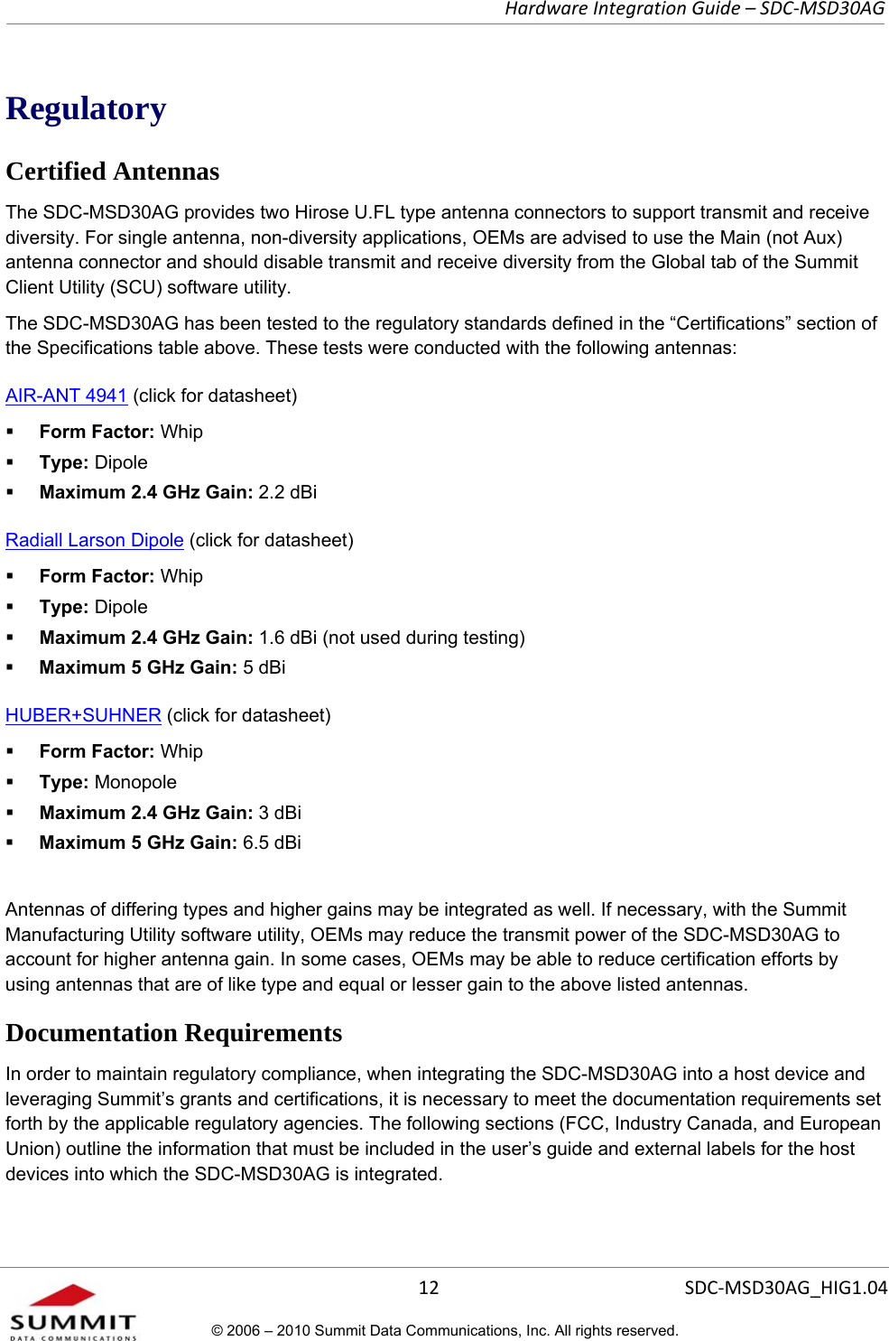   Hardware Integration Guide – SDC-MSD30AG       12  SDC-MSD30AG_HIG1.04© 2006 – 2010 Summit Data Communications, Inc. All rights reserved.  Regulatory Certified Antennas The SDC-MSD30AG provides two Hirose U.FL type antenna connectors to support transmit and receive diversity. For single antenna, non-diversity applications, OEMs are advised to use the Main (not Aux) antenna connector and should disable transmit and receive diversity from the Global tab of the Summit Client Utility (SCU) software utility.  The SDC-MSD30AG has been tested to the regulatory standards defined in the “Certifications” section of the Specifications table above. These tests were conducted with the following antennas: AIR-ANT 4941 (click for datasheet)   Form Factor: Whip  Type: Dipole  Maximum 2.4 GHz Gain: 2.2 dBi Radiall Larson Dipole (click for datasheet)   Form Factor: Whip  Type: Dipole  Maximum 2.4 GHz Gain: 1.6 dBi (not used during testing)  Maximum 5 GHz Gain: 5 dBi  HUBER+SUHNER (click for datasheet)   Form Factor: Whip  Type: Monopole  Maximum 2.4 GHz Gain: 3 dBi  Maximum 5 GHz Gain: 6.5 dBi   Antennas of differing types and higher gains may be integrated as well. If necessary, with the Summit Manufacturing Utility software utility, OEMs may reduce the transmit power of the SDC-MSD30AG to account for higher antenna gain. In some cases, OEMs may be able to reduce certification efforts by using antennas that are of like type and equal or lesser gain to the above listed antennas.  Documentation Requirements In order to maintain regulatory compliance, when integrating the SDC-MSD30AG into a host device and leveraging Summit’s grants and certifications, it is necessary to meet the documentation requirements set forth by the applicable regulatory agencies. The following sections (FCC, Industry Canada, and European Union) outline the information that must be included in the user’s guide and external labels for the host devices into which the SDC-MSD30AG is integrated.  