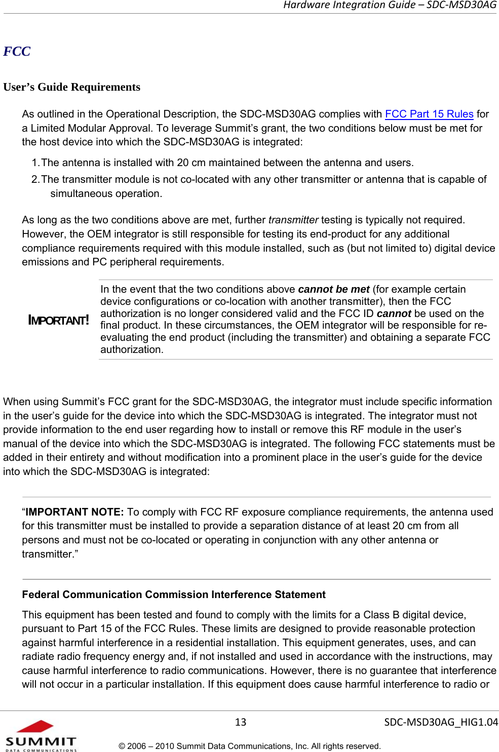   Hardware Integration Guide – SDC-MSD30AG       13  SDC-MSD30AG_HIG1.04© 2006 – 2010 Summit Data Communications, Inc. All rights reserved.  FCC User’s Guide Requirements As outlined in the Operational Description, the SDC-MSD30AG complies with FCC Part 15 Rules for a Limited Modular Approval. To leverage Summit’s grant, the two conditions below must be met for the host device into which the SDC-MSD30AG is integrated:  1. The antenna is installed with 20 cm maintained between the antenna and users.  2. The transmitter module is not co-located with any other transmitter or antenna that is capable of simultaneous operation.  As long as the two conditions above are met, further transmitter testing is typically not required. However, the OEM integrator is still responsible for testing its end-product for any additional compliance requirements required with this module installed, such as (but not limited to) digital device emissions and PC peripheral requirements. IMPORTANT! In the event that the two conditions above cannot be met (for example certain device configurations or co-location with another transmitter), then the FCC authorization is no longer considered valid and the FCC ID cannot be used on the final product. In these circumstances, the OEM integrator will be responsible for re-evaluating the end product (including the transmitter) and obtaining a separate FCC authorization.  When using Summit’s FCC grant for the SDC-MSD30AG, the integrator must include specific information in the user’s guide for the device into which the SDC-MSD30AG is integrated. The integrator must not provide information to the end user regarding how to install or remove this RF module in the user’s manual of the device into which the SDC-MSD30AG is integrated. The following FCC statements must be added in their entirety and without modification into a prominent place in the user’s guide for the device into which the SDC-MSD30AG is integrated:    “IMPORTANT NOTE: To comply with FCC RF exposure compliance requirements, the antenna used for this transmitter must be installed to provide a separation distance of at least 20 cm from all persons and must not be co-located or operating in conjunction with any other antenna or transmitter.”  Federal Communication Commission Interference Statement  This equipment has been tested and found to comply with the limits for a Class B digital device, pursuant to Part 15 of the FCC Rules. These limits are designed to provide reasonable protection against harmful interference in a residential installation. This equipment generates, uses, and can radiate radio frequency energy and, if not installed and used in accordance with the instructions, may cause harmful interference to radio communications. However, there is no guarantee that interference will not occur in a particular installation. If this equipment does cause harmful interference to radio or 