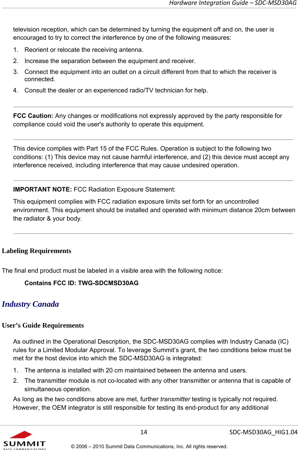   Hardware Integration Guide – SDC-MSD30AG       14  SDC-MSD30AG_HIG1.04© 2006 – 2010 Summit Data Communications, Inc. All rights reserved.  television reception, which can be determined by turning the equipment off and on, the user is encouraged to try to correct the interference by one of the following measures:  1.  Reorient or relocate the receiving antenna. 2.  Increase the separation between the equipment and receiver. 3.  Connect the equipment into an outlet on a circuit different from that to which the receiver is connected. 4.  Consult the dealer or an experienced radio/TV technician for help.   FCC Caution: Any changes or modifications not expressly approved by the party responsible for compliance could void the user&apos;s authority to operate this equipment.  This device complies with Part 15 of the FCC Rules. Operation is subject to the following two conditions: (1) This device may not cause harmful interference, and (2) this device must accept any interference received, including interference that may cause undesired operation.  IMPORTANT NOTE: FCC Radiation Exposure Statement:  This equipment complies with FCC radiation exposure limits set forth for an uncontrolled environment. This equipment should be installed and operated with minimum distance 20cm between the radiator &amp; your body.   Labeling Requirements The final end product must be labeled in a visible area with the following notice:  Contains FCC ID: TWG-SDCMSD30AG Industry Canada  User’s Guide Requirements As outlined in the Operational Description, the SDC-MSD30AG complies with Industry Canada (IC) rules for a Limited Modular Approval. To leverage Summit’s grant, the two conditions below must be met for the host device into which the SDC-MSD30AG is integrated:  1.  The antenna is installed with 20 cm maintained between the antenna and users.  2.  The transmitter module is not co-located with any other transmitter or antenna that is capable of simultaneous operation.  As long as the two conditions above are met, further transmitter testing is typically not required. However, the OEM integrator is still responsible for testing its end-product for any additional 