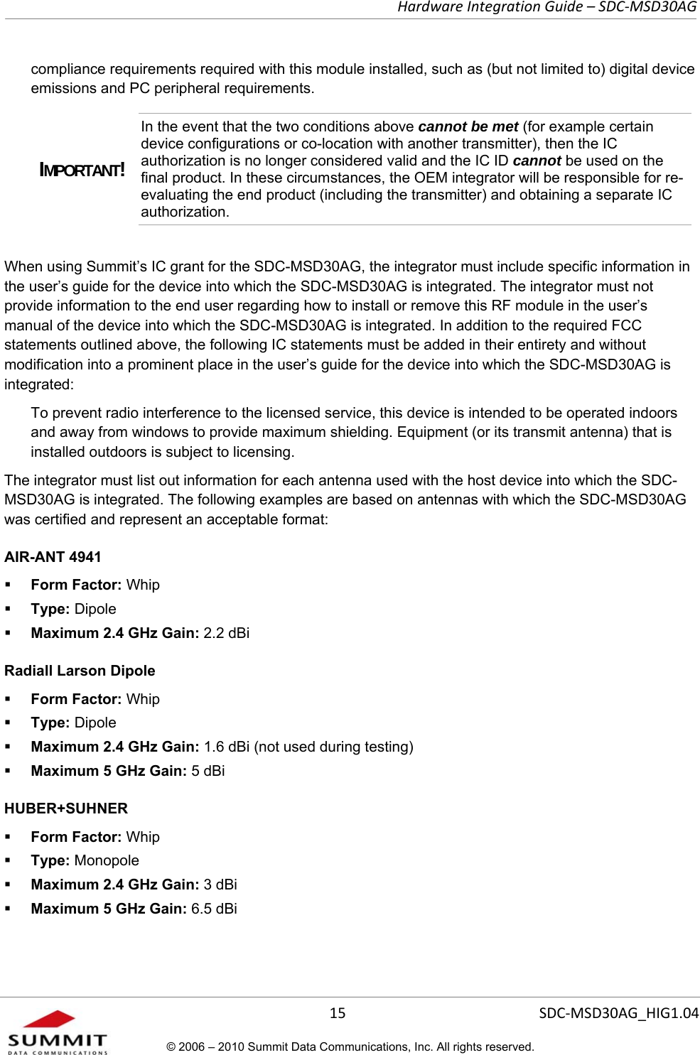   Hardware Integration Guide – SDC-MSD30AG       15  SDC-MSD30AG_HIG1.04© 2006 – 2010 Summit Data Communications, Inc. All rights reserved.  compliance requirements required with this module installed, such as (but not limited to) digital device emissions and PC peripheral requirements. IMPORTANT! In the event that the two conditions above cannot be met (for example certain device configurations or co-location with another transmitter), then the IC authorization is no longer considered valid and the IC ID cannot be used on the final product. In these circumstances, the OEM integrator will be responsible for re-evaluating the end product (including the transmitter) and obtaining a separate IC authorization.  When using Summit’s IC grant for the SDC-MSD30AG, the integrator must include specific information in the user’s guide for the device into which the SDC-MSD30AG is integrated. The integrator must not provide information to the end user regarding how to install or remove this RF module in the user’s manual of the device into which the SDC-MSD30AG is integrated. In addition to the required FCC statements outlined above, the following IC statements must be added in their entirety and without modification into a prominent place in the user’s guide for the device into which the SDC-MSD30AG is integrated:   To prevent radio interference to the licensed service, this device is intended to be operated indoors and away from windows to provide maximum shielding. Equipment (or its transmit antenna) that is installed outdoors is subject to licensing. The integrator must list out information for each antenna used with the host device into which the SDC-MSD30AG is integrated. The following examples are based on antennas with which the SDC-MSD30AG was certified and represent an acceptable format:  AIR-ANT 4941   Form Factor: Whip  Type: Dipole  Maximum 2.4 GHz Gain: 2.2 dBi Radiall Larson Dipole    Form Factor: Whip  Type: Dipole  Maximum 2.4 GHz Gain: 1.6 dBi (not used during testing)  Maximum 5 GHz Gain: 5 dBi  HUBER+SUHNER   Form Factor: Whip  Type: Monopole  Maximum 2.4 GHz Gain: 3 dBi  Maximum 5 GHz Gain: 6.5 dBi  