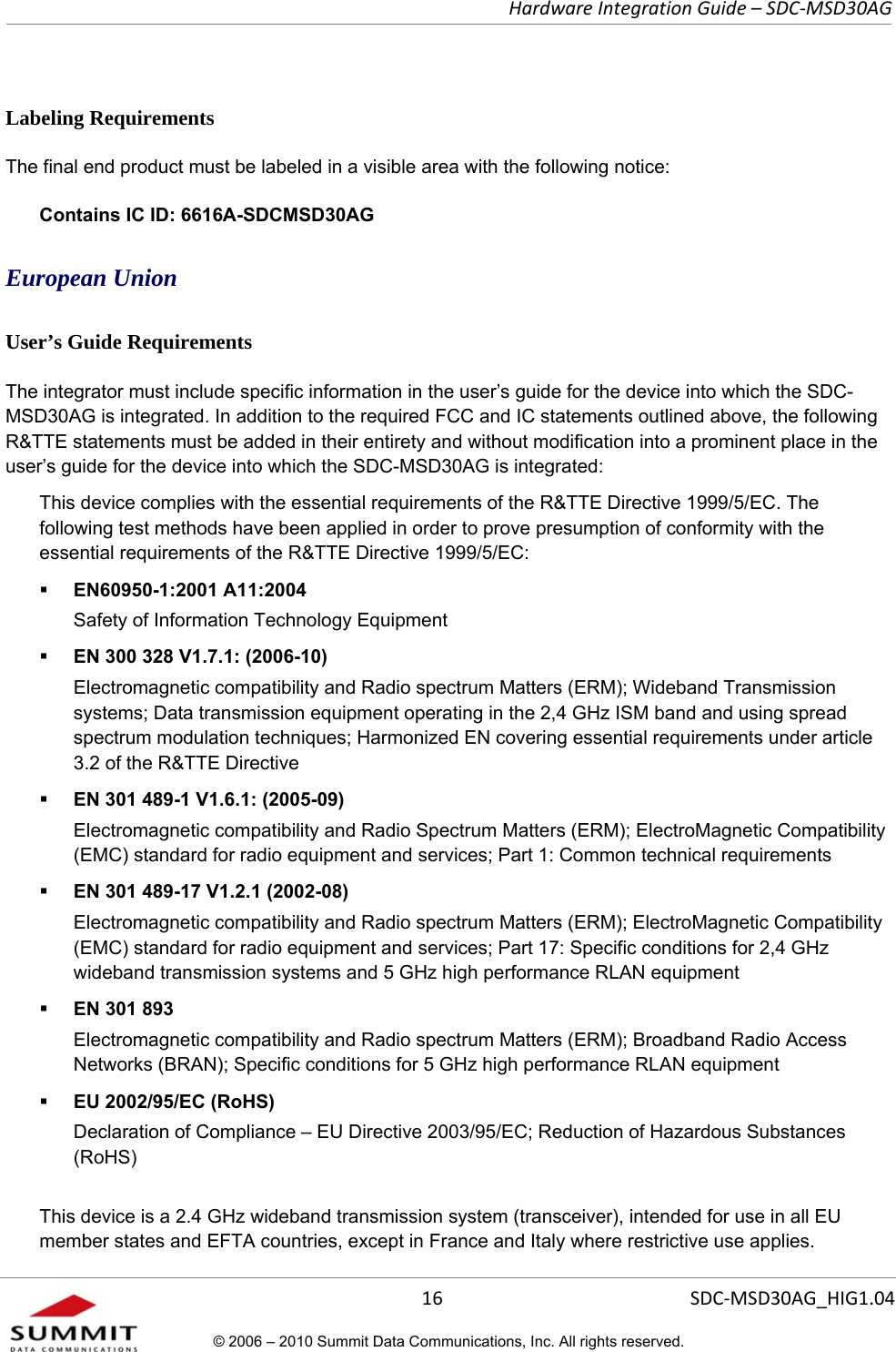   Hardware Integration Guide – SDC-MSD30AG       16  SDC-MSD30AG_HIG1.04© 2006 – 2010 Summit Data Communications, Inc. All rights reserved.  Labeling Requirements The final end product must be labeled in a visible area with the following notice: Contains IC ID: 6616A-SDCMSD30AG European Union User’s Guide Requirements The integrator must include specific information in the user’s guide for the device into which the SDC-MSD30AG is integrated. In addition to the required FCC and IC statements outlined above, the following R&amp;TTE statements must be added in their entirety and without modification into a prominent place in the user’s guide for the device into which the SDC-MSD30AG is integrated:   This device complies with the essential requirements of the R&amp;TTE Directive 1999/5/EC. The following test methods have been applied in order to prove presumption of conformity with the essential requirements of the R&amp;TTE Directive 1999/5/EC:  EN60950-1:2001 A11:2004 Safety of Information Technology Equipment  EN 300 328 V1.7.1: (2006-10) Electromagnetic compatibility and Radio spectrum Matters (ERM); Wideband Transmission systems; Data transmission equipment operating in the 2,4 GHz ISM band and using spread spectrum modulation techniques; Harmonized EN covering essential requirements under article 3.2 of the R&amp;TTE Directive  EN 301 489-1 V1.6.1: (2005-09) Electromagnetic compatibility and Radio Spectrum Matters (ERM); ElectroMagnetic Compatibility (EMC) standard for radio equipment and services; Part 1: Common technical requirements  EN 301 489-17 V1.2.1 (2002-08)  Electromagnetic compatibility and Radio spectrum Matters (ERM); ElectroMagnetic Compatibility (EMC) standard for radio equipment and services; Part 17: Specific conditions for 2,4 GHz wideband transmission systems and 5 GHz high performance RLAN equipment  EN 301 893 Electromagnetic compatibility and Radio spectrum Matters (ERM); Broadband Radio Access Networks (BRAN); Specific conditions for 5 GHz high performance RLAN equipment  EU 2002/95/EC (RoHS)  Declaration of Compliance – EU Directive 2003/95/EC; Reduction of Hazardous Substances (RoHS) This device is a 2.4 GHz wideband transmission system (transceiver), intended for use in all EU member states and EFTA countries, except in France and Italy where restrictive use applies. 