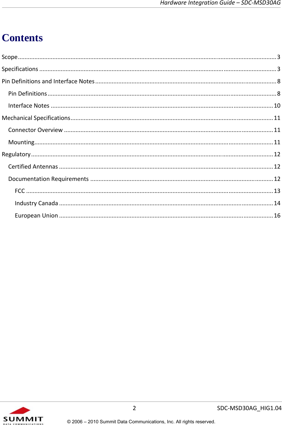   Hardware Integration Guide – SDC-MSD30AG       2  SDC-MSD30AG_HIG1.04© 2006 – 2010 Summit Data Communications, Inc. All rights reserved.  Contents Scope ......................................................................................................................... .................................... 3 Specifications ................................................................................................................................................ 3 Pin Definitions and Interface Notes .............................................................................................................. 8 Pin Definitions ........................................................................................................................................... 8 Interface Notes ....................................................................................................................................... 10 Mechanical Specifications  ..................................................................................................... ...................... 11 Connector Overview ............................................................................................................................... 11 Mounting ................................................................................................................................................. 11 Regulatory ................................................................................................................................................... 12 Certified Antennas .................................................................................................................................. 12 Documentation Requirements ............................................................................................................... 12 FCC ...................................................................................................................................................... 13 Industry Canada .................................................................................................................................. 14 European Union .................................................................................................................................. 16   