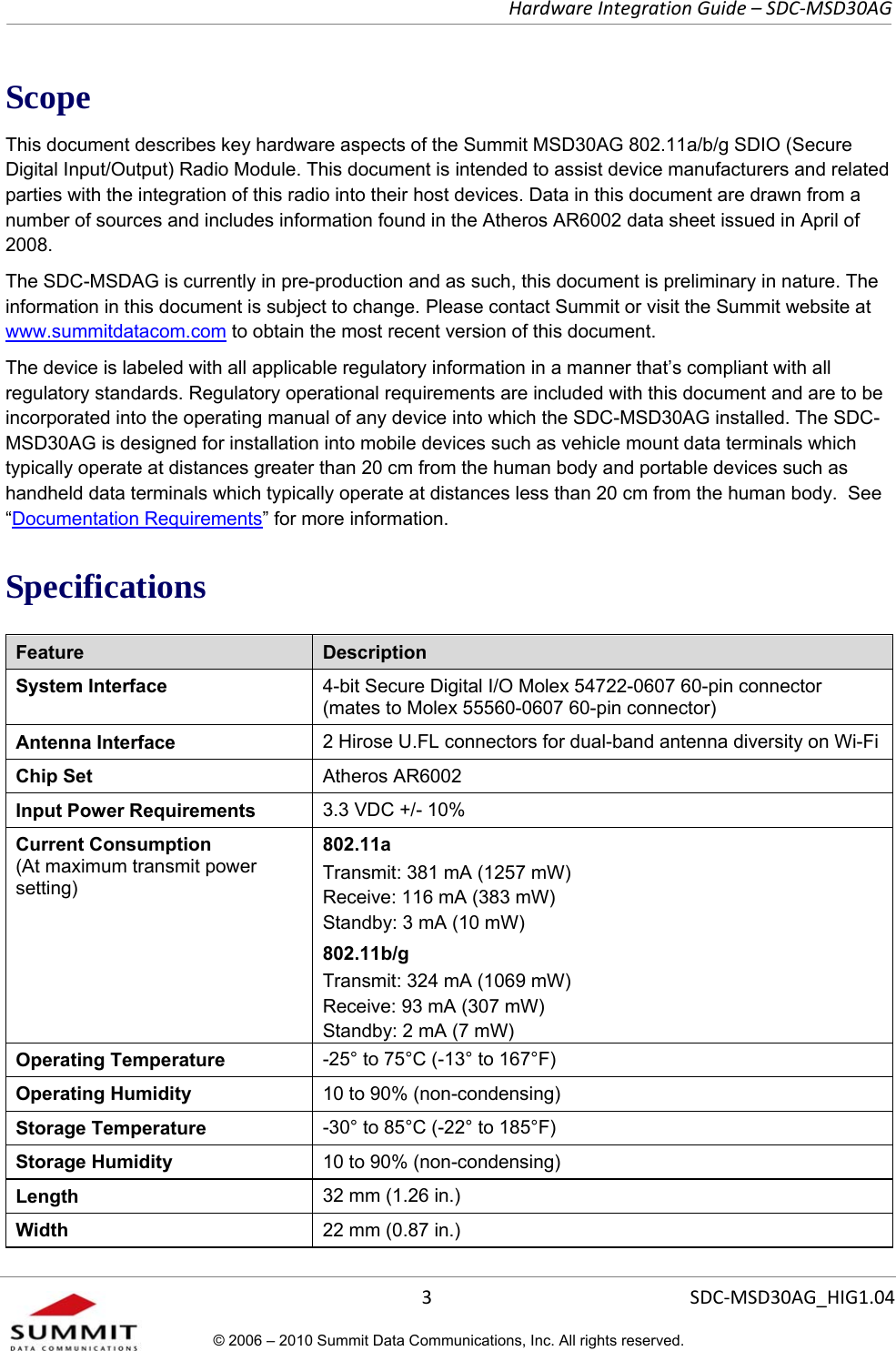   Hardware Integration Guide – SDC-MSD30AG       3  SDC-MSD30AG_HIG1.04© 2006 – 2010 Summit Data Communications, Inc. All rights reserved.  Scope This document describes key hardware aspects of the Summit MSD30AG 802.11a/b/g SDIO (Secure Digital Input/Output) Radio Module. This document is intended to assist device manufacturers and related parties with the integration of this radio into their host devices. Data in this document are drawn from a number of sources and includes information found in the Atheros AR6002 data sheet issued in April of 2008. The SDC-MSDAG is currently in pre-production and as such, this document is preliminary in nature. The information in this document is subject to change. Please contact Summit or visit the Summit website at www.summitdatacom.com to obtain the most recent version of this document. The device is labeled with all applicable regulatory information in a manner that’s compliant with all regulatory standards. Regulatory operational requirements are included with this document and are to be incorporated into the operating manual of any device into which the SDC-MSD30AG installed. The SDC-MSD30AG is designed for installation into mobile devices such as vehicle mount data terminals which typically operate at distances greater than 20 cm from the human body and portable devices such as handheld data terminals which typically operate at distances less than 20 cm from the human body.  See “Documentation Requirements” for more information. Specifications Feature  Description System Interface  4-bit Secure Digital I/O Molex 54722-0607 60-pin connector (mates to Molex 55560-0607 60-pin connector) Antenna Interface  2 Hirose U.FL connectors for dual-band antenna diversity on Wi-Fi Chip Set  Atheros AR6002 Input Power Requirements  3.3 VDC +/- 10% Current Consumption  (At maximum transmit power setting) 802.11a Transmit: 381 mA (1257 mW) Receive: 116 mA (383 mW) Standby: 3 mA (10 mW) 802.11b/g Transmit: 324 mA (1069 mW) Receive: 93 mA (307 mW) Standby: 2 mA (7 mW) Operating Temperature  -25° to 75°C (-13° to 167°F) Operating Humidity  10 to 90% (non-condensing) Storage Temperature  -30° to 85°C (-22° to 185°F) Storage Humidity  10 to 90% (non-condensing) Length  32 mm (1.26 in.) Width  22 mm (0.87 in.) 