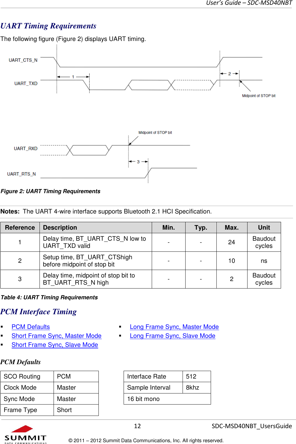     User’s Guide – SDC-MSD40NBT  12   SDC-MSD40NBT_UsersGuide © 2011 – 2012 Summit Data Communications, Inc. All rights reserved.  UART Timing Requirements The following figure (Figure 2) displays UART timing. Figure 2: UART Timing Requirements Notes:  The UART 4-wire interface supports Bluetooth 2.1 HCI Specification. Reference Description Min. Typ. Max. Unit 1 Delay time, BT_UART_CTS_N low to UART_TXD valid - - 24 Baudout cycles 2 Setup time, BT_UART_CTShigh before midpoint of stop bit - - 10 ns 3 Delay time, midpoint of stop bit to BT_UART_RTS_N high - - 2 Baudout cycles  Table 4: UART Timing Requirements PCM Interface Timing  PCM Defaults  Short Frame Sync, Master Mode  Short Frame Sync, Slave Mode  Long Frame Sync, Master Mode  Long Frame Sync, Slave Mode PCM Defaults SCO Routing PCM  Interface Rate 512 Clock Mode Master  Sample Interval 8khz Sync Mode Master  16 bit mono Frame Type Short  