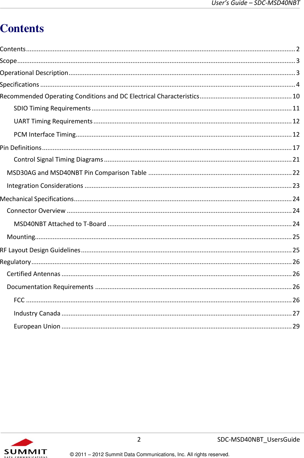     User’s Guide – SDC-MSD40NBT  2   SDC-MSD40NBT_UsersGuide © 2011 – 2012 Summit Data Communications, Inc. All rights reserved.  Contents Contents ........................................................................................................................................................ 2 Scope ............................................................................................................................................................. 3 Operational Description ................................................................................................................................ 3 Specifications ................................................................................................................................................ 4 Recommended Operating Conditions and DC Electrical Characteristics .................................................... 10 SDIO Timing Requirements ................................................................................................................. 11 UART Timing Requirements ................................................................................................................ 12 PCM Interface Timing .......................................................................................................................... 12 Pin Definitions ............................................................................................................................................. 17 Control Signal Timing Diagrams .......................................................................................................... 21 MSD30AG and MSD40NBT Pin Comparison Table ................................................................................. 22 Integration Considerations ..................................................................................................................... 23 Mechanical Specifications ........................................................................................................................... 24 Connector Overview ............................................................................................................................... 24 MSD40NBT Attached to T-Board ........................................................................................................ 24 Mounting................................................................................................................................................. 25 RF Layout Design Guidelines ....................................................................................................................... 25 Regulatory ................................................................................................................................................... 26 Certified Antennas .................................................................................................................................. 26 Documentation Requirements ............................................................................................................... 26 FCC ...................................................................................................................................................... 26 Industry Canada .................................................................................................................................. 27 European Union .................................................................................................................................. 29      