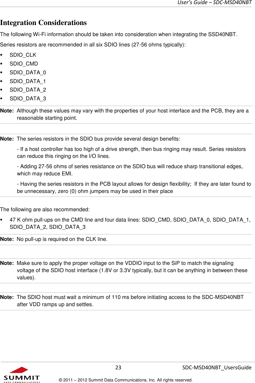     User’s Guide – SDC-MSD40NBT  23   SDC-MSD40NBT_UsersGuide © 2011 – 2012 Summit Data Communications, Inc. All rights reserved.  Integration Considerations The following Wi-Fi information should be taken into consideration when integrating the SSD40NBT. Series resistors are recommended in all six SDIO lines (27-56 ohms typically):   SDIO_CLK    SDIO_CMD   SDIO_DATA_0   SDIO_DATA_1   SDIO_DATA_2   SDIO_DATA_3 Note:  Although these values may vary with the properties of your host interface and the PCB, they are a reasonable starting point.  Note:  The series resistors in the SDIO bus provide several design benefits:   - If a host controller has too high of a drive strength, then bus ringing may result. Series resistors can reduce this ringing on the I/O lines.     - Adding 27-56 ohms of series resistance on the SDIO bus will reduce sharp transitional edges, which may reduce EMI.   - Having the series resistors in the PCB layout allows for design flexibility;  If they are later found to be unnecessary, zero (0) ohm jumpers may be used in their place The following are also recommended:   47 K ohm pull-ups on the CMD line and four data lines: SDIO_CMD, SDIO_DATA_0, SDIO_DATA_1, SDIO_DATA_2, SDIO_DATA_3 Note:  No pull-up is required on the CLK line.  Note:  Make sure to apply the proper voltage on the VDDIO input to the SiP to match the signaling voltage of the SDIO host interface (1.8V or 3.3V typically, but it can be anything in between these values).  Note:  The SDIO host must wait a minimum of 110 ms before initiating access to the SDC-MSD40NBT after VDD ramps up and settles. 