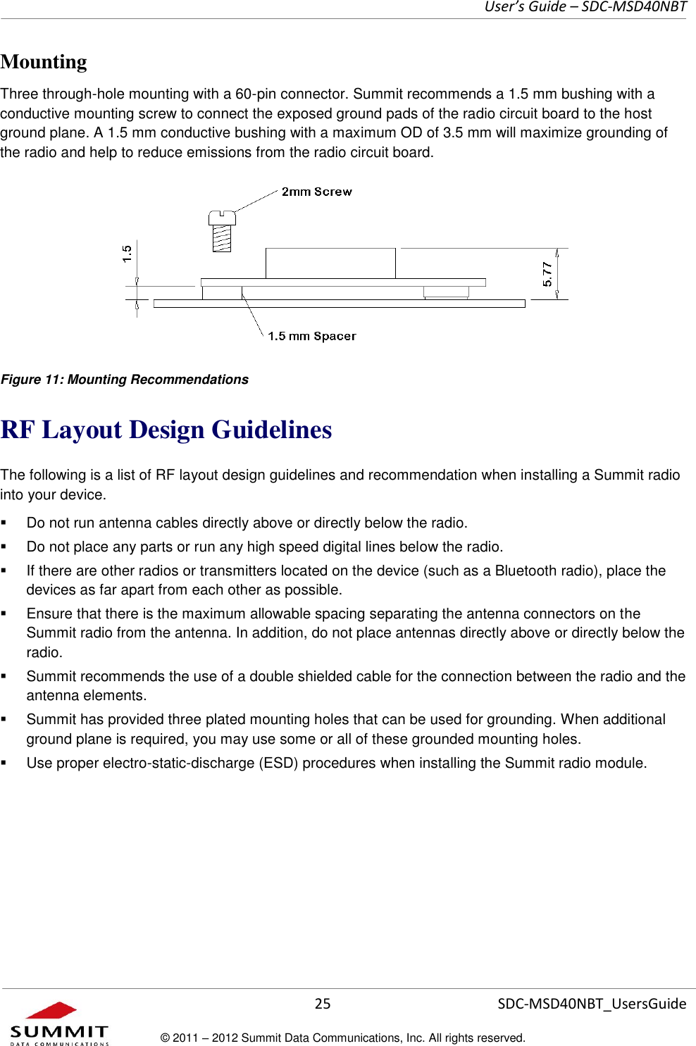     User’s Guide – SDC-MSD40NBT  25   SDC-MSD40NBT_UsersGuide © 2011 – 2012 Summit Data Communications, Inc. All rights reserved.  Mounting Three through-hole mounting with a 60-pin connector. Summit recommends a 1.5 mm bushing with a conductive mounting screw to connect the exposed ground pads of the radio circuit board to the host ground plane. A 1.5 mm conductive bushing with a maximum OD of 3.5 mm will maximize grounding of the radio and help to reduce emissions from the radio circuit board.  Figure 11: Mounting Recommendations RF Layout Design Guidelines The following is a list of RF layout design guidelines and recommendation when installing a Summit radio into your device.    Do not run antenna cables directly above or directly below the radio.   Do not place any parts or run any high speed digital lines below the radio.   If there are other radios or transmitters located on the device (such as a Bluetooth radio), place the devices as far apart from each other as possible.   Ensure that there is the maximum allowable spacing separating the antenna connectors on the Summit radio from the antenna. In addition, do not place antennas directly above or directly below the radio.   Summit recommends the use of a double shielded cable for the connection between the radio and the antenna elements.   Summit has provided three plated mounting holes that can be used for grounding. When additional ground plane is required, you may use some or all of these grounded mounting holes.   Use proper electro-static-discharge (ESD) procedures when installing the Summit radio module.    