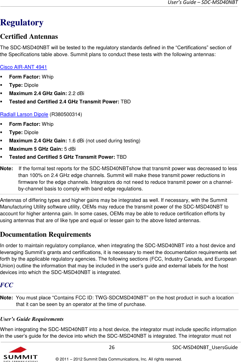     User’s Guide – SDC-MSD40NBT  26   SDC-MSD40NBT_UsersGuide © 2011 – 2012 Summit Data Communications, Inc. All rights reserved.  Regulatory Certified Antennas The SDC-MSD40NBT will be tested to the regulatory standards defined in the “Certifications” section of the Specifications table above. Summit plans to conduct these tests with the following antennas: Cisco AIR-ANT 4941   Form Factor: Whip  Type: Dipole  Maximum 2.4 GHz Gain: 2.2 dBi  Tested and Certified 2.4 GHz Transmit Power: TBD Radiall Larson Dipole (R380500314)   Form Factor: Whip  Type: Dipole  Maximum 2.4 GHz Gain: 1.6 dBi (not used during testing)  Maximum 5 GHz Gain: 5 dBi  Tested and Certified 5 GHz Transmit Power: TBD Note:    If the formal test reports for the SDC-MSD40NBTshow that transmit power was decreased to less than 100% on 2.4 GHz edge channels. Summit will make these transmit power reductions in firmware for the edge channels. Integrators do not need to reduce transmit power on a channel-by-channel basis to comply with band edge regulations.  Antennas of differing types and higher gains may be integrated as well. If necessary, with the Summit Manufacturing Utility software utility, OEMs may reduce the transmit power of the SDC-MSD40NBT to account for higher antenna gain. In some cases, OEMs may be able to reduce certification efforts by using antennas that are of like type and equal or lesser gain to the above listed antennas.  Documentation Requirements In order to maintain regulatory compliance, when integrating the SDC-MSD40NBT into a host device and leveraging Summit’s grants and certifications, it is necessary to meet the documentation requirements set forth by the applicable regulatory agencies. The following sections (FCC, Industry Canada, and European Union) outline the information that may be included in the user’s guide and external labels for the host devices into which the SDC-MSD40NBT is integrated.  FCC Note:  You must place “Contains FCC ID: TWG-SDCMSD40NBT” on the host product in such a location that it can be seen by an operator at the time of purchase.  User’s Guide Requirements When integrating the SDC-MSD40NBT into a host device, the integrator must include specific information in the user’s guide for the device into which the SDC-MSD40NBT is integrated. The integrator must not 