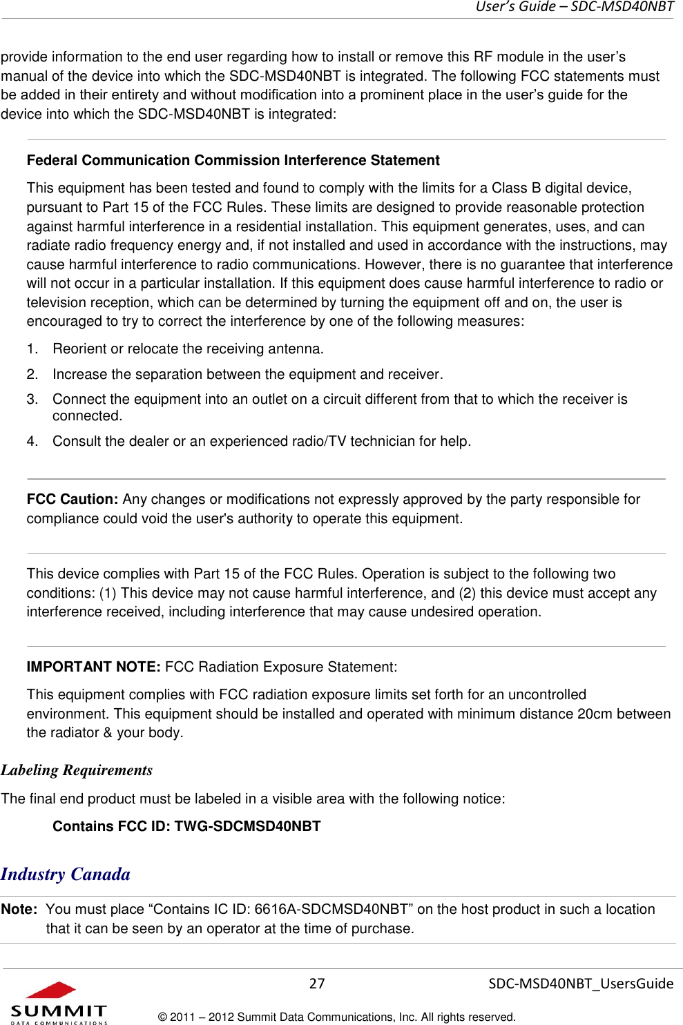     User’s Guide – SDC-MSD40NBT  27   SDC-MSD40NBT_UsersGuide © 2011 – 2012 Summit Data Communications, Inc. All rights reserved.  provide information to the end user regarding how to install or remove this RF module in the user’s manual of the device into which the SDC-MSD40NBT is integrated. The following FCC statements must be added in their entirety and without modification into a prominent place in the user’s guide for the device into which the SDC-MSD40NBT is integrated:    Federal Communication Commission Interference Statement  This equipment has been tested and found to comply with the limits for a Class B digital device, pursuant to Part 15 of the FCC Rules. These limits are designed to provide reasonable protection against harmful interference in a residential installation. This equipment generates, uses, and can radiate radio frequency energy and, if not installed and used in accordance with the instructions, may cause harmful interference to radio communications. However, there is no guarantee that interference will not occur in a particular installation. If this equipment does cause harmful interference to radio or television reception, which can be determined by turning the equipment off and on, the user is encouraged to try to correct the interference by one of the following measures:  1.  Reorient or relocate the receiving antenna. 2.  Increase the separation between the equipment and receiver. 3.  Connect the equipment into an outlet on a circuit different from that to which the receiver is connected. 4.  Consult the dealer or an experienced radio/TV technician for help.  FCC Caution: Any changes or modifications not expressly approved by the party responsible for compliance could void the user&apos;s authority to operate this equipment.  This device complies with Part 15 of the FCC Rules. Operation is subject to the following two conditions: (1) This device may not cause harmful interference, and (2) this device must accept any interference received, including interference that may cause undesired operation.  IMPORTANT NOTE: FCC Radiation Exposure Statement:  This equipment complies with FCC radiation exposure limits set forth for an uncontrolled environment. This equipment should be installed and operated with minimum distance 20cm between the radiator &amp; your body.  Labeling Requirements The final end product must be labeled in a visible area with the following notice:  Contains FCC ID: TWG-SDCMSD40NBT Industry Canada  Note:  You must place “Contains IC ID: 6616A-SDCMSD40NBT” on the host product in such a location that it can be seen by an operator at the time of purchase.  