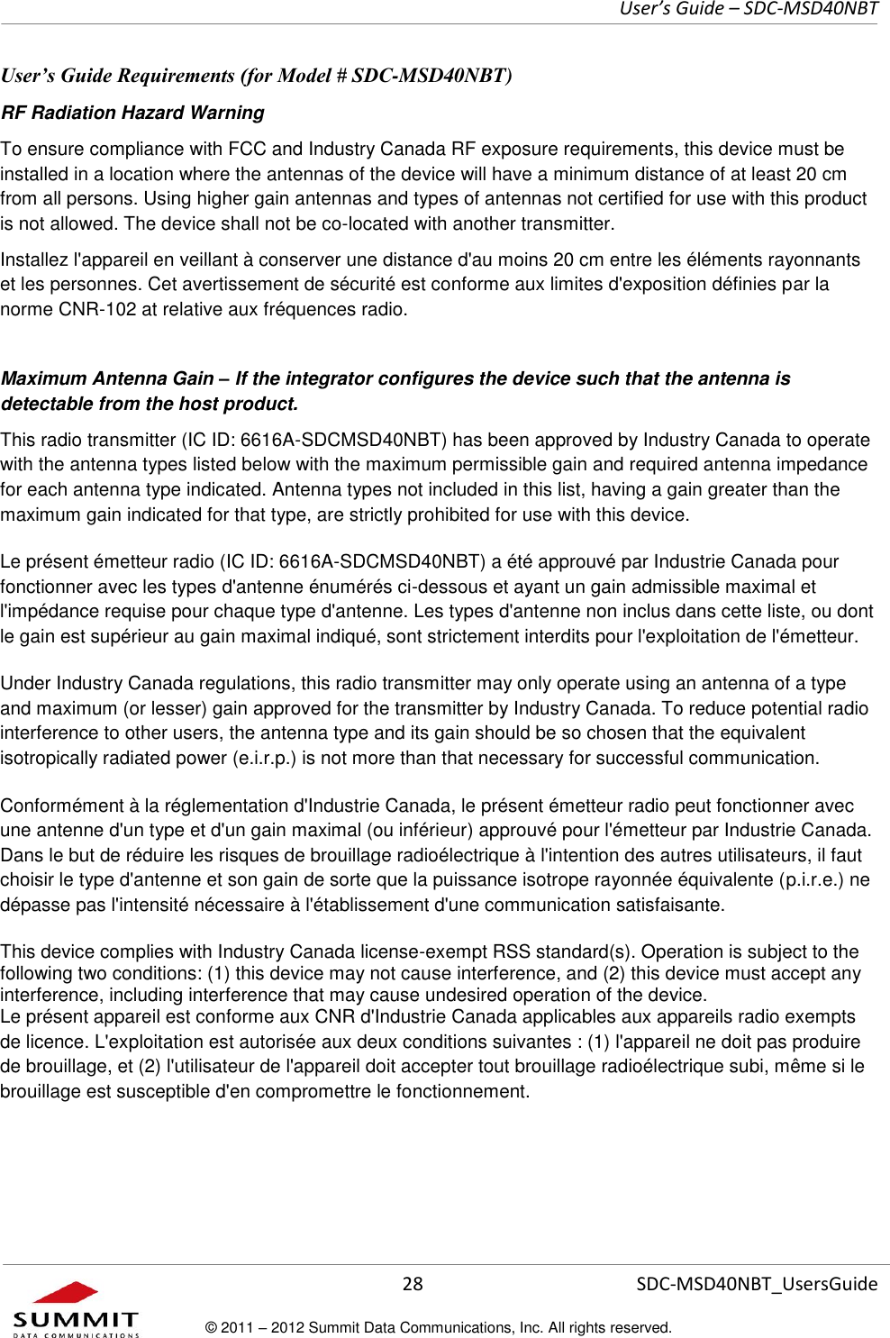     User’s Guide – SDC-MSD40NBT  28   SDC-MSD40NBT_UsersGuide © 2011 – 2012 Summit Data Communications, Inc. All rights reserved.  User’s Guide Requirements (for Model # SDC-MSD40NBT) RF Radiation Hazard Warning  To ensure compliance with FCC and Industry Canada RF exposure requirements, this device must be installed in a location where the antennas of the device will have a minimum distance of at least 20 cm from all persons. Using higher gain antennas and types of antennas not certified for use with this product is not allowed. The device shall not be co-located with another transmitter. Installez l&apos;appareil en veillant à conserver une distance d&apos;au moins 20 cm entre les éléments rayonnants et les personnes. Cet avertissement de sécurité est conforme aux limites d&apos;exposition définies par la norme CNR-102 at relative aux fréquences radio. Maximum Antenna Gain – If the integrator configures the device such that the antenna is detectable from the host product. This radio transmitter (IC ID: 6616A-SDCMSD40NBT) has been approved by Industry Canada to operate with the antenna types listed below with the maximum permissible gain and required antenna impedance for each antenna type indicated. Antenna types not included in this list, having a gain greater than the maximum gain indicated for that type, are strictly prohibited for use with this device. Le présent émetteur radio (IC ID: 6616A-SDCMSD40NBT) a été approuvé par Industrie Canada pour fonctionner avec les types d&apos;antenne énumérés ci-dessous et ayant un gain admissible maximal et l&apos;impédance requise pour chaque type d&apos;antenne. Les types d&apos;antenne non inclus dans cette liste, ou dont le gain est supérieur au gain maximal indiqué, sont strictement interdits pour l&apos;exploitation de l&apos;émetteur. Under Industry Canada regulations, this radio transmitter may only operate using an antenna of a type and maximum (or lesser) gain approved for the transmitter by Industry Canada. To reduce potential radio interference to other users, the antenna type and its gain should be so chosen that the equivalent isotropically radiated power (e.i.r.p.) is not more than that necessary for successful communication. Conformément à la réglementation d&apos;Industrie Canada, le présent émetteur radio peut fonctionner avec une antenne d&apos;un type et d&apos;un gain maximal (ou inférieur) approuvé pour l&apos;émetteur par Industrie Canada. Dans le but de réduire les risques de brouillage radioélectrique à l&apos;intention des autres utilisateurs, il faut choisir le type d&apos;antenne et son gain de sorte que la puissance isotrope rayonnée équivalente (p.i.r.e.) ne dépasse pas l&apos;intensité nécessaire à l&apos;établissement d&apos;une communication satisfaisante. This device complies with Industry Canada license-exempt RSS standard(s). Operation is subject to the following two conditions: (1) this device may not cause interference, and (2) this device must accept any interference, including interference that may cause undesired operation of the device. Le présent appareil est conforme aux CNR d&apos;Industrie Canada applicables aux appareils radio exempts de licence. L&apos;exploitation est autorisée aux deux conditions suivantes : (1) l&apos;appareil ne doit pas produire de brouillage, et (2) l&apos;utilisateur de l&apos;appareil doit accepter tout brouillage radioélectrique subi, même si le brouillage est susceptible d&apos;en compromettre le fonctionnement. 