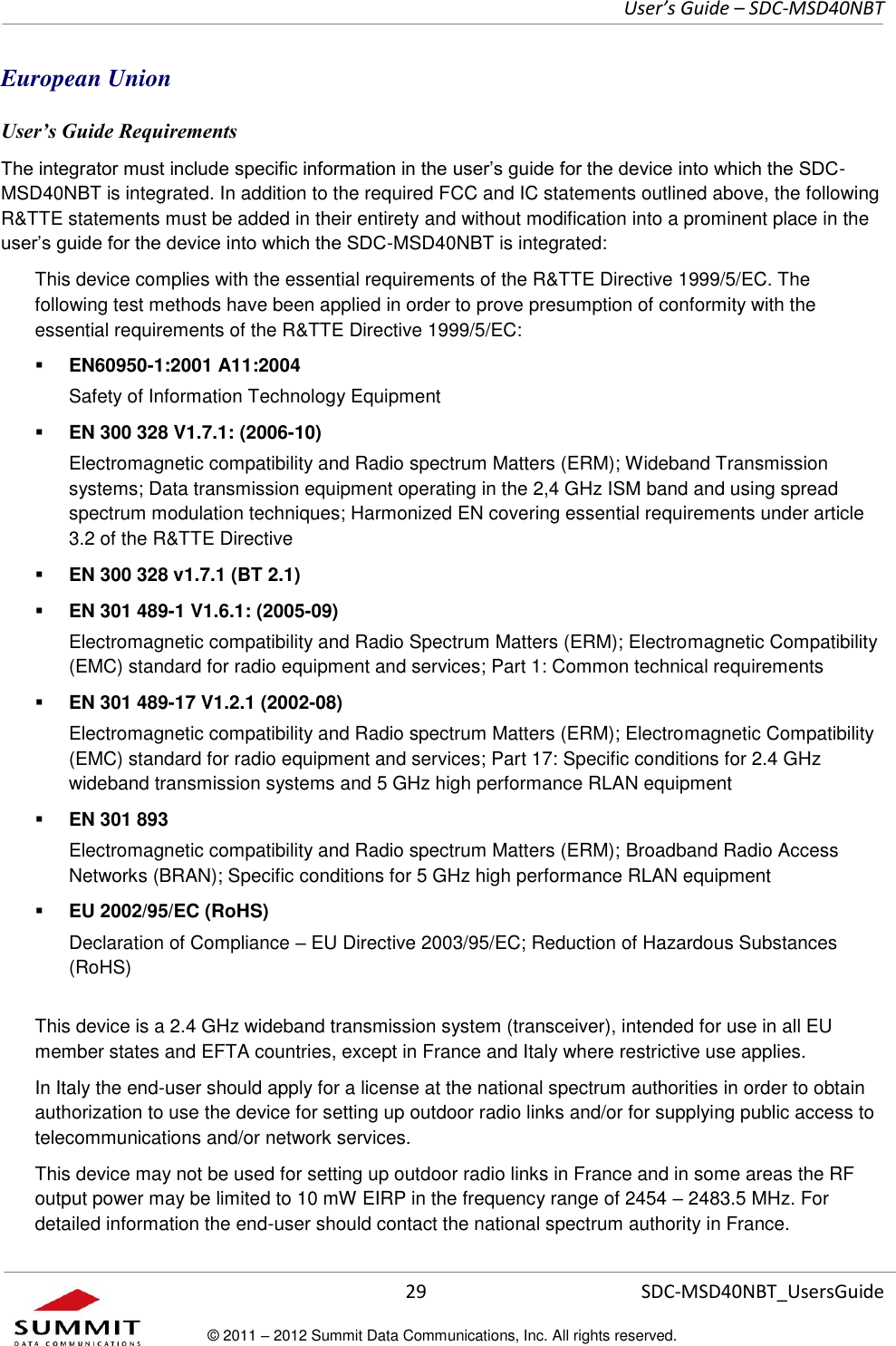     User’s Guide – SDC-MSD40NBT  29   SDC-MSD40NBT_UsersGuide © 2011 – 2012 Summit Data Communications, Inc. All rights reserved.  European Union User’s Guide Requirements The integrator must include specific information in the user’s guide for the device into which the SDC-MSD40NBT is integrated. In addition to the required FCC and IC statements outlined above, the following R&amp;TTE statements must be added in their entirety and without modification into a prominent place in the user’s guide for the device into which the SDC-MSD40NBT is integrated:   This device complies with the essential requirements of the R&amp;TTE Directive 1999/5/EC. The following test methods have been applied in order to prove presumption of conformity with the essential requirements of the R&amp;TTE Directive 1999/5/EC:  EN60950-1:2001 A11:2004 Safety of Information Technology Equipment  EN 300 328 V1.7.1: (2006-10) Electromagnetic compatibility and Radio spectrum Matters (ERM); Wideband Transmission systems; Data transmission equipment operating in the 2,4 GHz ISM band and using spread spectrum modulation techniques; Harmonized EN covering essential requirements under article 3.2 of the R&amp;TTE Directive  EN 300 328 v1.7.1 (BT 2.1)  EN 301 489-1 V1.6.1: (2005-09) Electromagnetic compatibility and Radio Spectrum Matters (ERM); Electromagnetic Compatibility (EMC) standard for radio equipment and services; Part 1: Common technical requirements  EN 301 489-17 V1.2.1 (2002-08)  Electromagnetic compatibility and Radio spectrum Matters (ERM); Electromagnetic Compatibility (EMC) standard for radio equipment and services; Part 17: Specific conditions for 2.4 GHz wideband transmission systems and 5 GHz high performance RLAN equipment  EN 301 893 Electromagnetic compatibility and Radio spectrum Matters (ERM); Broadband Radio Access Networks (BRAN); Specific conditions for 5 GHz high performance RLAN equipment  EU 2002/95/EC (RoHS)  Declaration of Compliance – EU Directive 2003/95/EC; Reduction of Hazardous Substances (RoHS) This device is a 2.4 GHz wideband transmission system (transceiver), intended for use in all EU member states and EFTA countries, except in France and Italy where restrictive use applies. In Italy the end-user should apply for a license at the national spectrum authorities in order to obtain authorization to use the device for setting up outdoor radio links and/or for supplying public access to telecommunications and/or network services. This device may not be used for setting up outdoor radio links in France and in some areas the RF output power may be limited to 10 mW EIRP in the frequency range of 2454 – 2483.5 MHz. For detailed information the end-user should contact the national spectrum authority in France. 