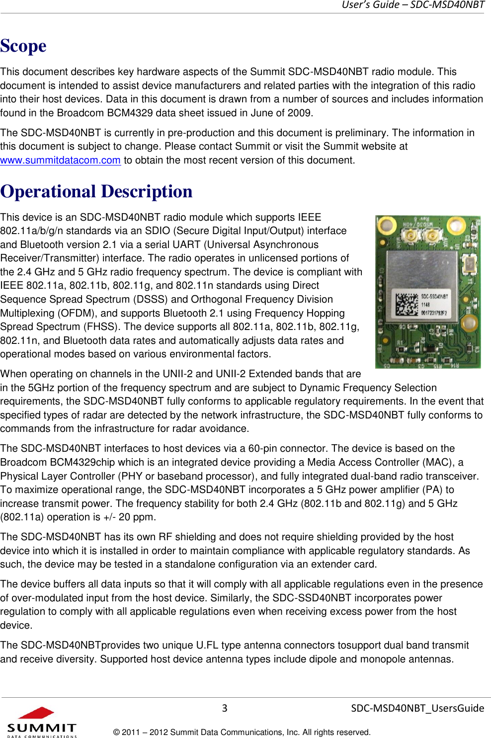     User’s Guide – SDC-MSD40NBT  3   SDC-MSD40NBT_UsersGuide © 2011 – 2012 Summit Data Communications, Inc. All rights reserved.  Scope This document describes key hardware aspects of the Summit SDC-MSD40NBT radio module. This document is intended to assist device manufacturers and related parties with the integration of this radio into their host devices. Data in this document is drawn from a number of sources and includes information found in the Broadcom BCM4329 data sheet issued in June of 2009. The SDC-MSD40NBT is currently in pre-production and this document is preliminary. The information in this document is subject to change. Please contact Summit or visit the Summit website at www.summitdatacom.com to obtain the most recent version of this document. Operational Description This device is an SDC-MSD40NBT radio module which supports IEEE 802.11a/b/g/n standards via an SDIO (Secure Digital Input/Output) interface and Bluetooth version 2.1 via a serial UART (Universal Asynchronous Receiver/Transmitter) interface. The radio operates in unlicensed portions of the 2.4 GHz and 5 GHz radio frequency spectrum. The device is compliant with IEEE 802.11a, 802.11b, 802.11g, and 802.11n standards using Direct Sequence Spread Spectrum (DSSS) and Orthogonal Frequency Division Multiplexing (OFDM), and supports Bluetooth 2.1 using Frequency Hopping Spread Spectrum (FHSS). The device supports all 802.11a, 802.11b, 802.11g, 802.11n, and Bluetooth data rates and automatically adjusts data rates and operational modes based on various environmental factors. When operating on channels in the UNII-2 and UNII-2 Extended bands that are in the 5GHz portion of the frequency spectrum and are subject to Dynamic Frequency Selection requirements, the SDC-MSD40NBT fully conforms to applicable regulatory requirements. In the event that specified types of radar are detected by the network infrastructure, the SDC-MSD40NBT fully conforms to commands from the infrastructure for radar avoidance.  The SDC-MSD40NBT interfaces to host devices via a 60-pin connector. The device is based on the Broadcom BCM4329chip which is an integrated device providing a Media Access Controller (MAC), a Physical Layer Controller (PHY or baseband processor), and fully integrated dual-band radio transceiver. To maximize operational range, the SDC-MSD40NBT incorporates a 5 GHz power amplifier (PA) to increase transmit power. The frequency stability for both 2.4 GHz (802.11b and 802.11g) and 5 GHz (802.11a) operation is +/- 20 ppm. The SDC-MSD40NBT has its own RF shielding and does not require shielding provided by the host device into which it is installed in order to maintain compliance with applicable regulatory standards. As such, the device may be tested in a standalone configuration via an extender card.  The device buffers all data inputs so that it will comply with all applicable regulations even in the presence of over-modulated input from the host device. Similarly, the SDC-SSD40NBT incorporates power regulation to comply with all applicable regulations even when receiving excess power from the host device.  The SDC-MSD40NBTprovides two unique U.FL type antenna connectors tosupport dual band transmit and receive diversity. Supported host device antenna types include dipole and monopole antennas. 