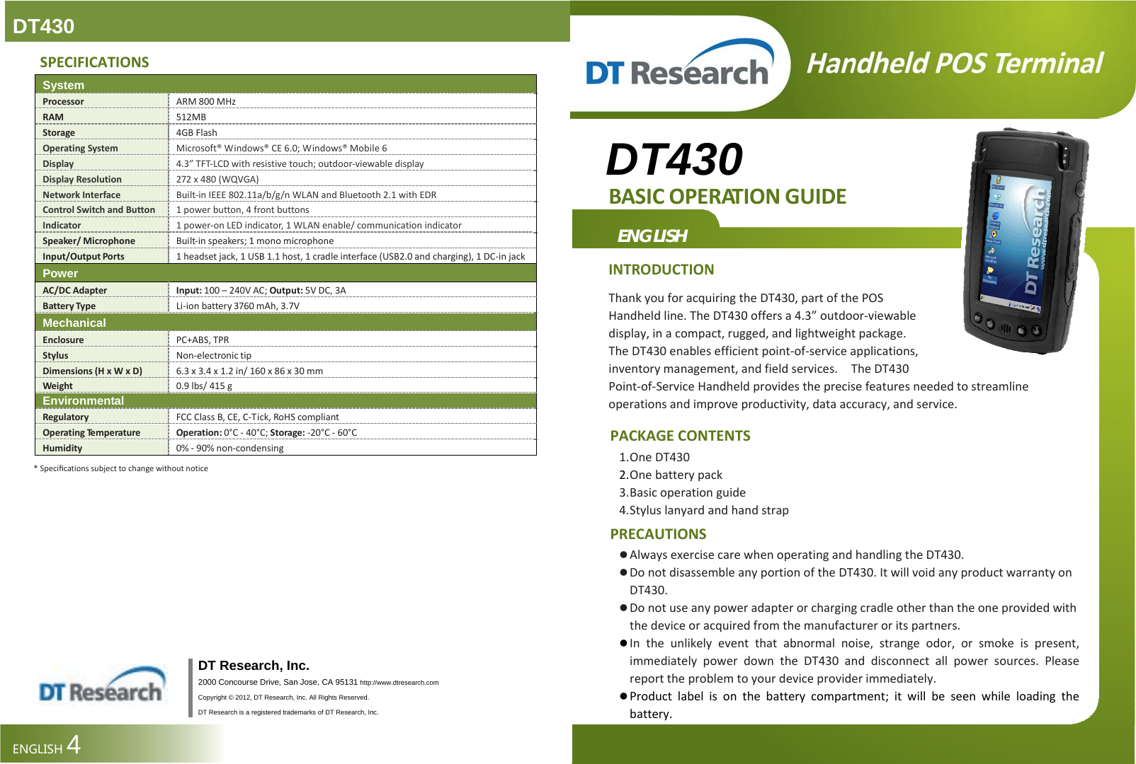 DT430 DT430 BASICOPERATIONGUIDE ENGLISH INTRODUCTIONThankyouforacquiringtheDT430,partofthePOSHandheldline.TheDT430offersa4.3”outdoor‐viewabledisplay,inacompact,rugged,andlightweightpackage.TheDT430enablesefficientpoint‐of‐serviceapplications,inventorymanagement,andfieldservices.TheDT430Point‐of‐ServiceHandheldprovidestheprecisefeaturesneededtostreamlineoperationsandimproveproductivity,dataaccuracy,andservice.PACKAGECONTENTS1. OneDT4302. Onebatterypack3. Basicoperationguide4. StyluslanyardandhandstrapPRECAUTIONS  AlwaysexercisecarewhenoperatingandhandlingtheDT430. DonotdisassembleanyportionoftheDT430.ItwillvoidanyproductwarrantyonDT430. Donotuseanypoweradapterorchargingcradleotherthantheoneprovidedwiththedeviceoracquiredfromthemanufactureroritspartners. Intheunlikelyeventthatabnormalnoise,strangeodor,orsmokeispresent,immediatelypowerdowntheDT430anddisconnectallpowersources.Pleasereporttheproblemtoyourdeviceproviderimmediately.  Productlabelisonthebatterycompartment;itwillbeseenwhileloadingthebattery. SPECIFICATIONS SystemProcessorARM800MHzRAM512MBStorage4GBFlashOperatingSystemMicrosoft®Windows®CE6.0;Windows®Mobile6Display4.3”TFT‐LCDwithresistivetouch;outdoor‐viewabledisplayDisplayResolution272x480(WQVGA)NetworkInterfaceBuilt‐inIEEE802.11a/b/g/nWLANandBluetooth2.1withEDRControlSwitchandButton1powerbutton,4frontbuttonsIndicator1power‐onLEDindicator,1WLANenable/communicationindicatorSpeaker/MicrophoneBuilt‐inspeakers;1monomicrophoneInput/OutputPorts1headsetjack,1USB1.1host,1cradleinterface(USB2.0andcharging),1DC‐injackPowerAC/DCAdapterInput:100–240VAC;Output:5VDC,3ABatteryTypeLi‐ionbattery3760mAh,3.7VMechanicalEnclosurePC+ABS,TPRStylusNon‐electronictipDimensions(HxWxD) 6.3x3.4x1.2in/160x86x30mmWeight0.9lbs/415gEnvironmentalRegulatoryFCCClassB,CE,C‐Tick,RoHScompliantOperatingTe m p e ra t u r e Operation:0°C‐40°C;Storage:‐20°C‐60°CHumidity0%‐90%non‐condensing *Speciﬁcationssubjecttochangewithoutnotice                       DT Research, Inc. 2000 Concourse Drive, San Jose, CA 95131 http://www.dtresearch.com Copyright © 2012, DT Research, Inc. All Rights Reserved. DT Research is a registered trademarks of DT Research, Inc.ENGLISH4  