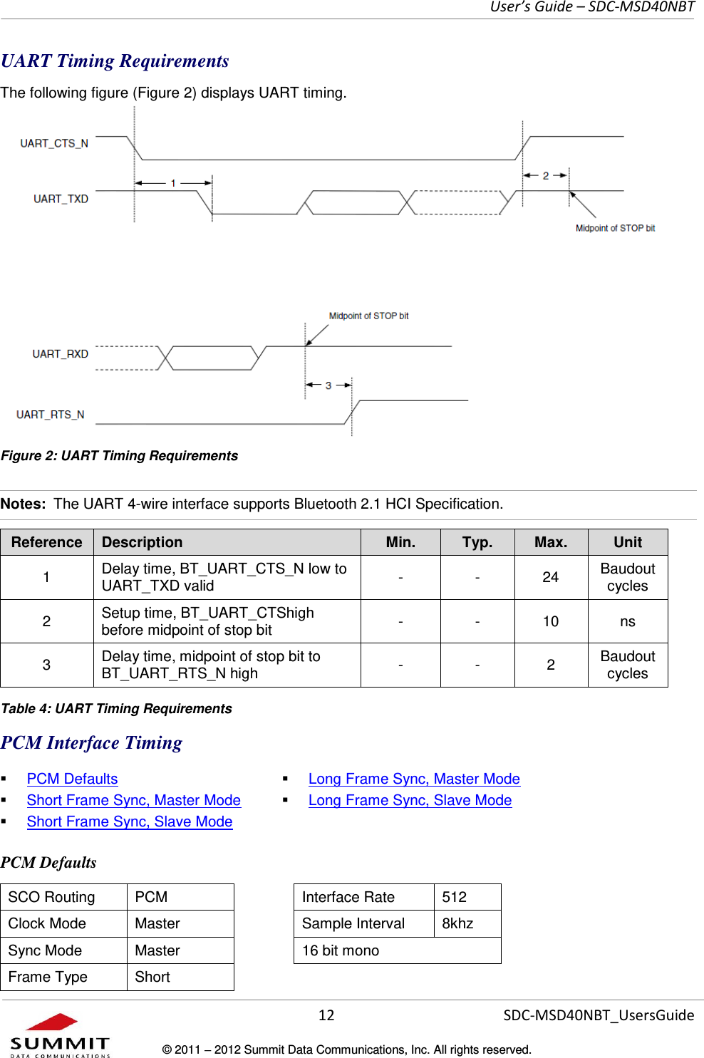     User’s Guide – SDC-MSD40NBT  12   SDC-MSD40NBT_UsersGuide © 2011  2012 Summit Data Communications, Inc. All rights reserved.  UART Timing Requirements The following figure (Figure 2) displays UART timing. Figure 2: UART Timing Requirements Notes:  The UART 4-wire interface supports Bluetooth 2.1 HCI Specification. Reference Description Min. Typ. Max. Unit 1 Delay time, BT_UART_CTS_N low to UART_TXD valid - - 24 Baudout cycles 2 Setup time, BT_UART_CTShigh before midpoint of stop bit - - 10 ns 3 Delay time, midpoint of stop bit to BT_UART_RTS_N high - - 2 Baudout cycles  Table 4: UART Timing Requirements PCM Interface Timing  PCM Defaults  Short Frame Sync, Master Mode  Short Frame Sync, Slave Mode  Long Frame Sync, Master Mode  Long Frame Sync, Slave Mode PCM Defaults SCO Routing PCM  Interface Rate 512 Clock Mode Master  Sample Interval 8khz Sync Mode Master  16 bit mono Frame Type Short  