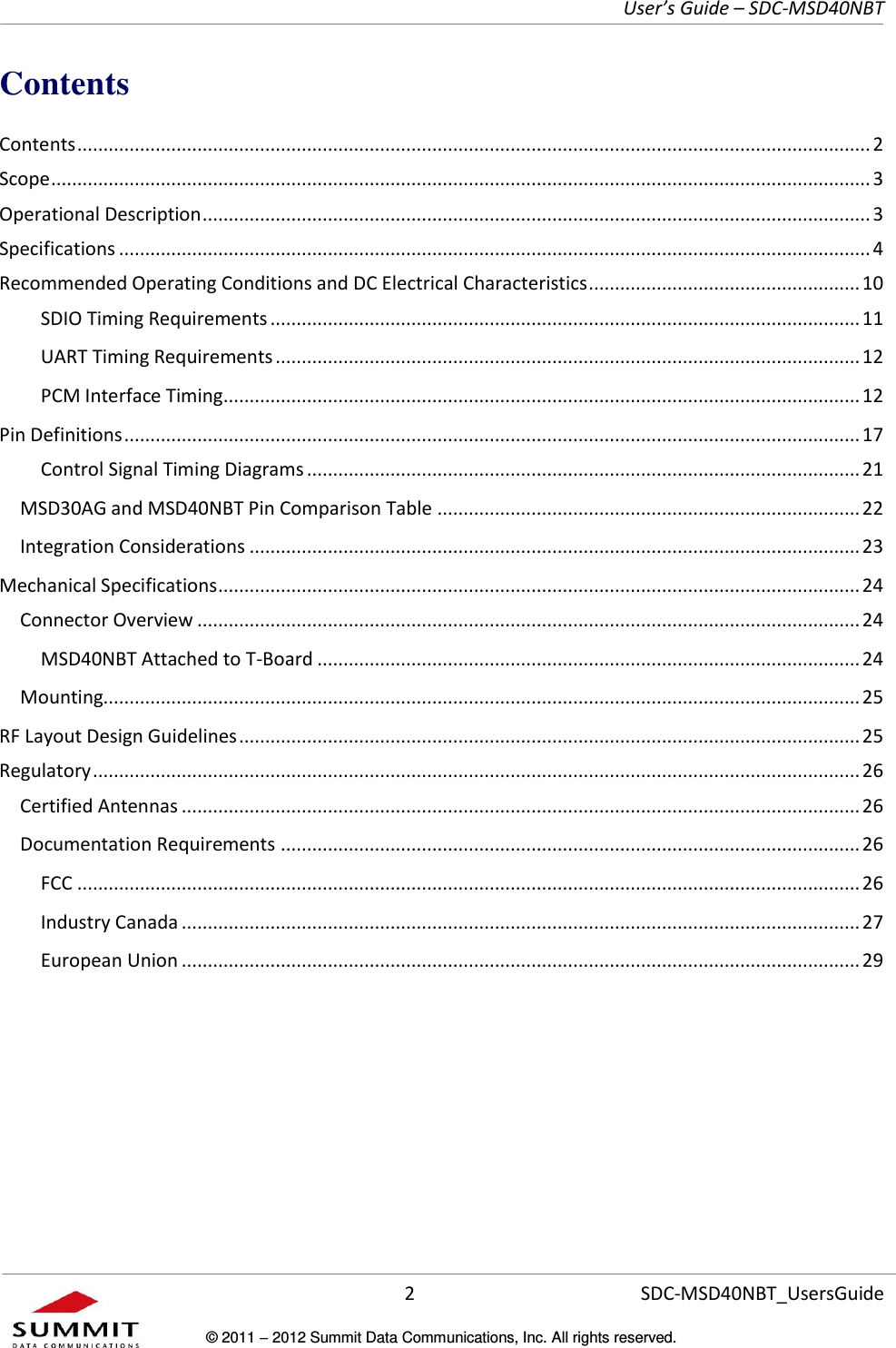     User’s Guide – SDC-MSD40NBT  2   SDC-MSD40NBT_UsersGuide © 2011  2012 Summit Data Communications, Inc. All rights reserved.  Contents Contents ........................................................................................................................................................ 2 Scope ............................................................................................................................................................. 3 Operational Description ................................................................................................................................ 3 Specifications ................................................................................................................................................ 4 Recommended Operating Conditions and DC Electrical Characteristics .................................................... 10 SDIO Timing Requirements ................................................................................................................. 11 UART Timing Requirements ................................................................................................................ 12 PCM Interface Timing .......................................................................................................................... 12 Pin Definitions ............................................................................................................................................. 17 Control Signal Timing Diagrams .......................................................................................................... 21 MSD30AG and MSD40NBT Pin Comparison Table ................................................................................. 22 Integration Considerations ..................................................................................................................... 23 Mechanical Specifications ........................................................................................................................... 24 Connector Overview ............................................................................................................................... 24 MSD40NBT Attached to T-Board ........................................................................................................ 24 Mounting................................................................................................................................................. 25 RF Layout Design Guidelines ....................................................................................................................... 25 Regulatory ................................................................................................................................................... 26 Certified Antennas .................................................................................................................................. 26 Documentation Requirements ............................................................................................................... 26 FCC ...................................................................................................................................................... 26 Industry Canada .................................................................................................................................. 27 European Union .................................................................................................................................. 29      