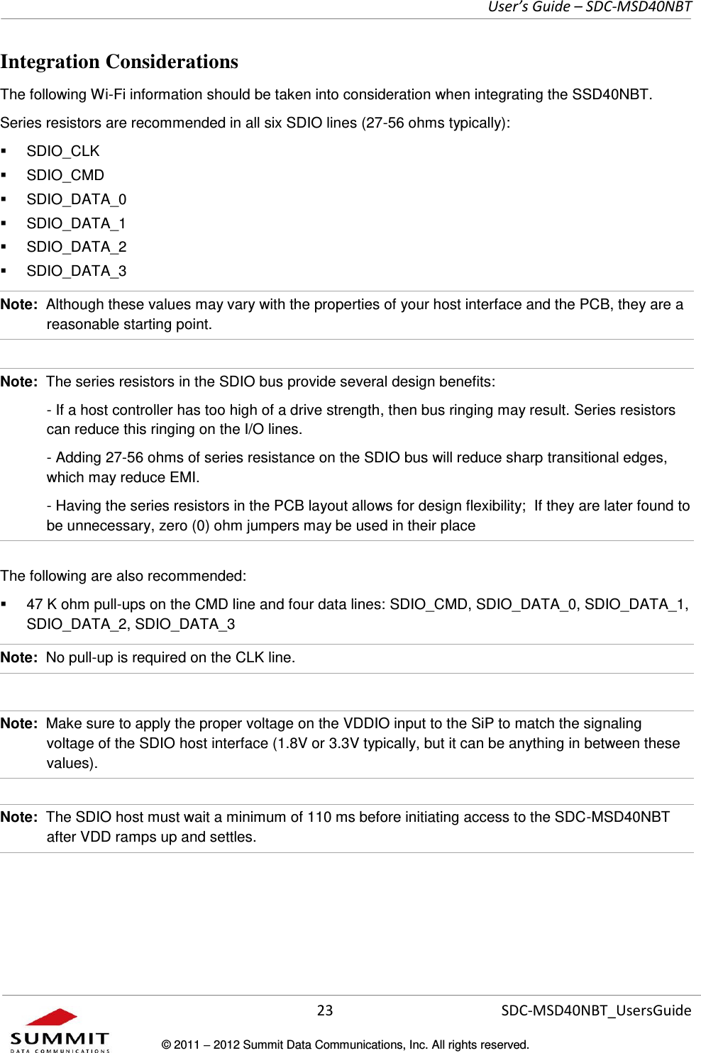     User’s Guide – SDC-MSD40NBT  23   SDC-MSD40NBT_UsersGuide © 2011  2012 Summit Data Communications, Inc. All rights reserved.  Integration Considerations The following Wi-Fi information should be taken into consideration when integrating the SSD40NBT. Series resistors are recommended in all six SDIO lines (27-56 ohms typically):   SDIO_CLK    SDIO_CMD   SDIO_DATA_0   SDIO_DATA_1   SDIO_DATA_2   SDIO_DATA_3 Note:  Although these values may vary with the properties of your host interface and the PCB, they are a reasonable starting point.  Note:  The series resistors in the SDIO bus provide several design benefits:   - If a host controller has too high of a drive strength, then bus ringing may result. Series resistors can reduce this ringing on the I/O lines.     - Adding 27-56 ohms of series resistance on the SDIO bus will reduce sharp transitional edges, which may reduce EMI.   - Having the series resistors in the PCB layout allows for design flexibility;  If they are later found to be unnecessary, zero (0) ohm jumpers may be used in their place The following are also recommended:   47 K ohm pull-ups on the CMD line and four data lines: SDIO_CMD, SDIO_DATA_0, SDIO_DATA_1, SDIO_DATA_2, SDIO_DATA_3 Note:  No pull-up is required on the CLK line.  Note:  Make sure to apply the proper voltage on the VDDIO input to the SiP to match the signaling voltage of the SDIO host interface (1.8V or 3.3V typically, but it can be anything in between these values).  Note:  The SDIO host must wait a minimum of 110 ms before initiating access to the SDC-MSD40NBT after VDD ramps up and settles. 