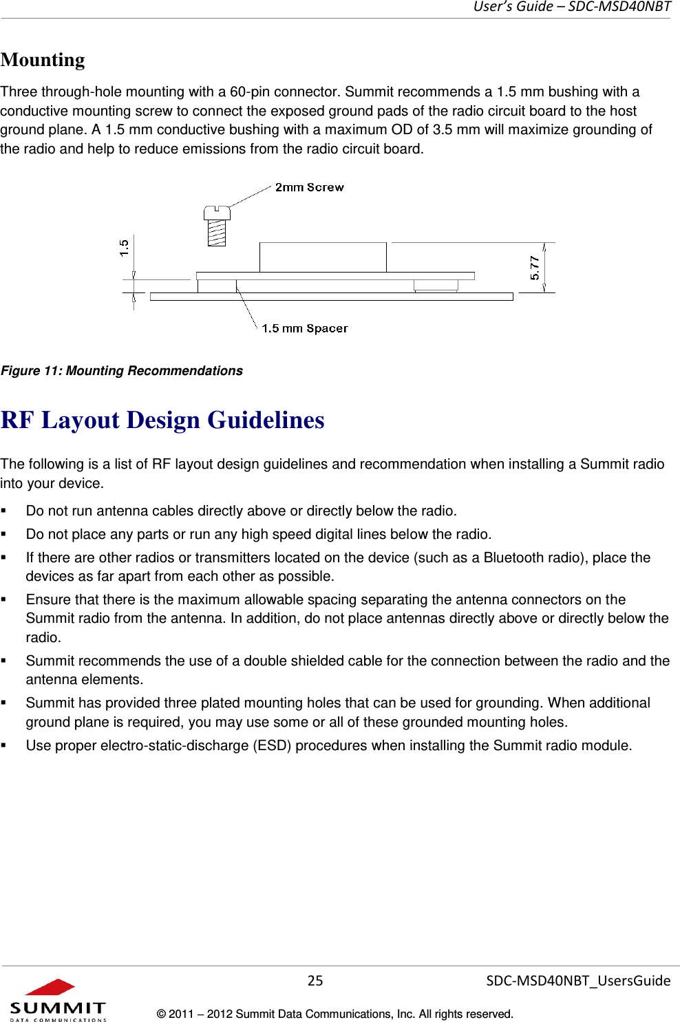     User’s Guide – SDC-MSD40NBT  25   SDC-MSD40NBT_UsersGuide © 2011  2012 Summit Data Communications, Inc. All rights reserved.  Mounting Three through-hole mounting with a 60-pin connector. Summit recommends a 1.5 mm bushing with a conductive mounting screw to connect the exposed ground pads of the radio circuit board to the host ground plane. A 1.5 mm conductive bushing with a maximum OD of 3.5 mm will maximize grounding of the radio and help to reduce emissions from the radio circuit board.  Figure 11: Mounting Recommendations RF Layout Design Guidelines The following is a list of RF layout design guidelines and recommendation when installing a Summit radio into your device.    Do not run antenna cables directly above or directly below the radio.   Do not place any parts or run any high speed digital lines below the radio.   If there are other radios or transmitters located on the device (such as a Bluetooth radio), place the devices as far apart from each other as possible.   Ensure that there is the maximum allowable spacing separating the antenna connectors on the Summit radio from the antenna. In addition, do not place antennas directly above or directly below the radio.   Summit recommends the use of a double shielded cable for the connection between the radio and the antenna elements.   Summit has provided three plated mounting holes that can be used for grounding. When additional ground plane is required, you may use some or all of these grounded mounting holes.   Use proper electro-static-discharge (ESD) procedures when installing the Summit radio module.    