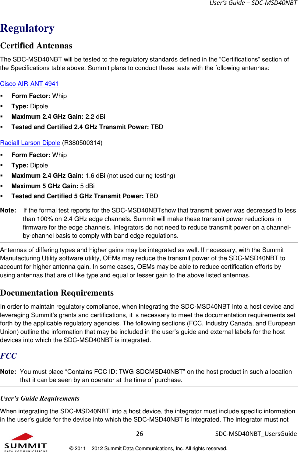     User’s Guide – SDC-MSD40NBT  26   SDC-MSD40NBT_UsersGuide © 2011  2012 Summit Data Communications, Inc. All rights reserved.  Regulatory Certified Antennas The SDC-MSD40NBT will be the Specifications table above. Summit plans to conduct these tests with the following antennas: Cisco AIR-ANT 4941   Form Factor: Whip  Type: Dipole  Maximum 2.4 GHz Gain: 2.2 dBi  Tested and Certified 2.4 GHz Transmit Power: TBD Radiall Larson Dipole (R380500314)   Form Factor: Whip  Type: Dipole  Maximum 2.4 GHz Gain: 1.6 dBi (not used during testing)  Maximum 5 GHz Gain: 5 dBi  Tested and Certified 5 GHz Transmit Power: TBD Note:    If the formal test reports for the SDC-MSD40NBTshow that transmit power was decreased to less than 100% on 2.4 GHz edge channels. Summit will make these transmit power reductions in firmware for the edge channels. Integrators do not need to reduce transmit power on a channel-by-channel basis to comply with band edge regulations.  Antennas of differing types and higher gains may be integrated as well. If necessary, with the Summit Manufacturing Utility software utility, OEMs may reduce the transmit power of the SDC-MSD40NBT to account for higher antenna gain. In some cases, OEMs may be able to reduce certification efforts by using antennas that are of like type and equal or lesser gain to the above listed antennas.  Documentation Requirements In order to maintain regulatory compliance, when integrating the SDC-MSD40NBT into a host device and forth by the applicable regulatory agencies. The following sections (FCC, Industry Canada, and European devices into which the SDC-MSD40NBT is integrated.  FCC Note:  ontains FCC ID: TWG- on the host product in such a location that it can be seen by an operator at the time of purchase.  User’s Guide Requirements When integrating the SDC-MSD40NBT into a host device, the integrator must include specific information -MSD40NBT is integrated. The integrator must not 