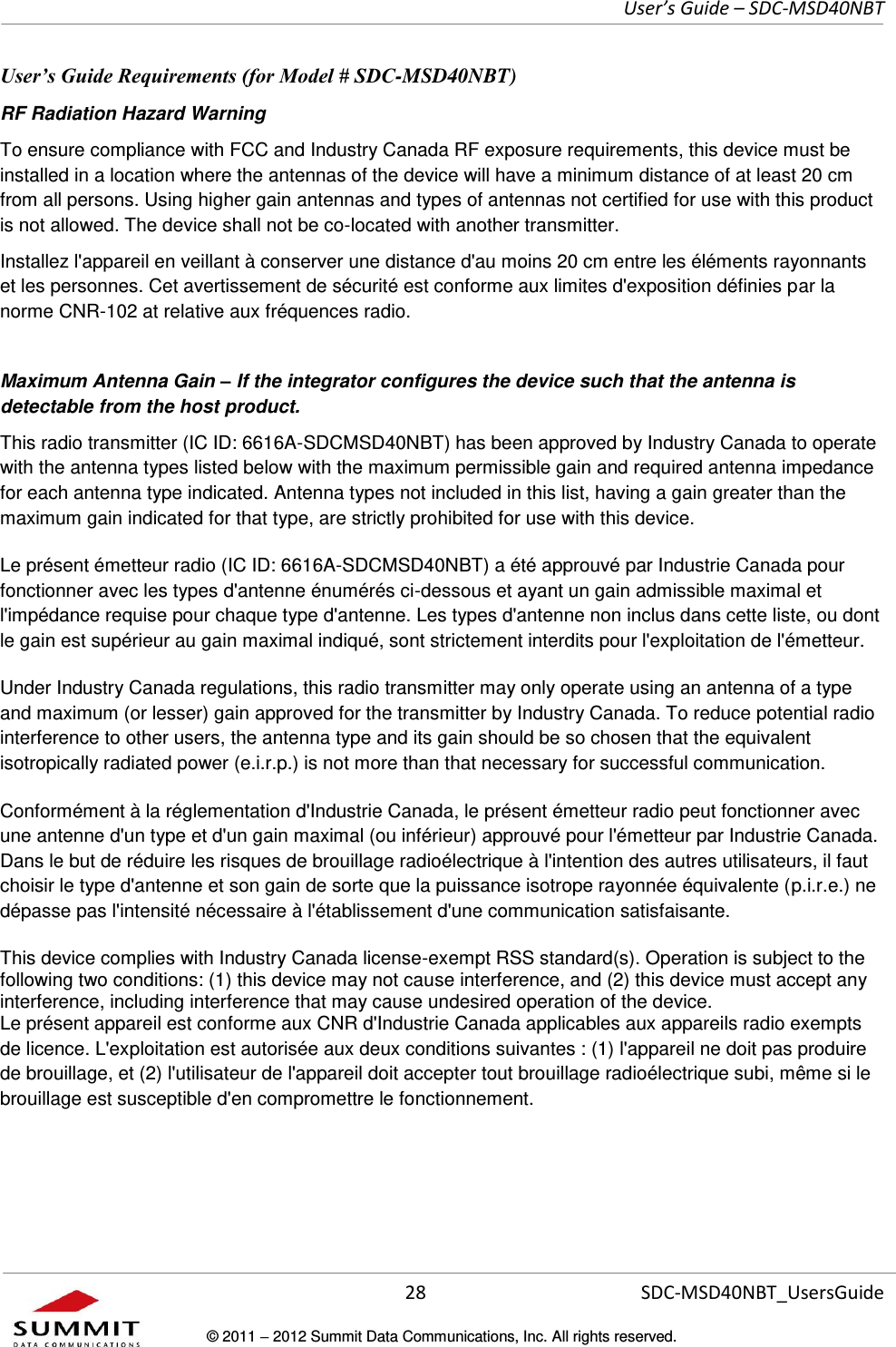     User’s Guide – SDC-MSD40NBT  28   SDC-MSD40NBT_UsersGuide © 2011  2012 Summit Data Communications, Inc. All rights reserved.  User’s Guide Requirements (for Model # SDC-MSD40NBT) RF Radiation Hazard Warning  To ensure compliance with FCC and Industry Canada RF exposure requirements, this device must be installed in a location where the antennas of the device will have a minimum distance of at least 20 cm from all persons. Using higher gain antennas and types of antennas not certified for use with this product is not allowed. The device shall not be co-located with another transmitter. Installez l&apos;appareil en veillant à conserver une distance d&apos;au moins 20 cm entre les éléments rayonnants et les personnes. Cet avertissement de sécurité est conforme aux limites d&apos;exposition définies par la norme CNR-102 at relative aux fréquences radio. Maximum Antenna Gain – If the integrator configures the device such that the antenna is detectable from the host product. This radio transmitter (IC ID: 6616A-SDCMSD40NBT) has been approved by Industry Canada to operate with the antenna types listed below with the maximum permissible gain and required antenna impedance for each antenna type indicated. Antenna types not included in this list, having a gain greater than the maximum gain indicated for that type, are strictly prohibited for use with this device. Le présent émetteur radio (IC ID: 6616A-SDCMSD40NBT) a été approuvé par Industrie Canada pour fonctionner avec les types d&apos;antenne énumérés ci-dessous et ayant un gain admissible maximal et l&apos;impédance requise pour chaque type d&apos;antenne. Les types d&apos;antenne non inclus dans cette liste, ou dont le gain est supérieur au gain maximal indiqué, sont strictement interdits pour l&apos;exploitation de l&apos;émetteur. Under Industry Canada regulations, this radio transmitter may only operate using an antenna of a type and maximum (or lesser) gain approved for the transmitter by Industry Canada. To reduce potential radio interference to other users, the antenna type and its gain should be so chosen that the equivalent isotropically radiated power (e.i.r.p.) is not more than that necessary for successful communication. Conformément à la réglementation d&apos;Industrie Canada, le présent émetteur radio peut fonctionner avec une antenne d&apos;un type et d&apos;un gain maximal (ou inférieur) approuvé pour l&apos;émetteur par Industrie Canada. Dans le but de réduire les risques de brouillage radioélectrique à l&apos;intention des autres utilisateurs, il faut choisir le type d&apos;antenne et son gain de sorte que la puissance isotrope rayonnée équivalente (p.i.r.e.) ne dépasse pas l&apos;intensité nécessaire à l&apos;établissement d&apos;une communication satisfaisante. This device complies with Industry Canada license-exempt RSS standard(s). Operation is subject to the following two conditions: (1) this device may not cause interference, and (2) this device must accept any interference, including interference that may cause undesired operation of the device. Le présent appareil est conforme aux CNR d&apos;Industrie Canada applicables aux appareils radio exempts de licence. L&apos;exploitation est autorisée aux deux conditions suivantes : (1) l&apos;appareil ne doit pas produire de brouillage, et (2) l&apos;utilisateur de l&apos;appareil doit accepter tout brouillage radioélectrique subi, même si le brouillage est susceptible d&apos;en compromettre le fonctionnement. 