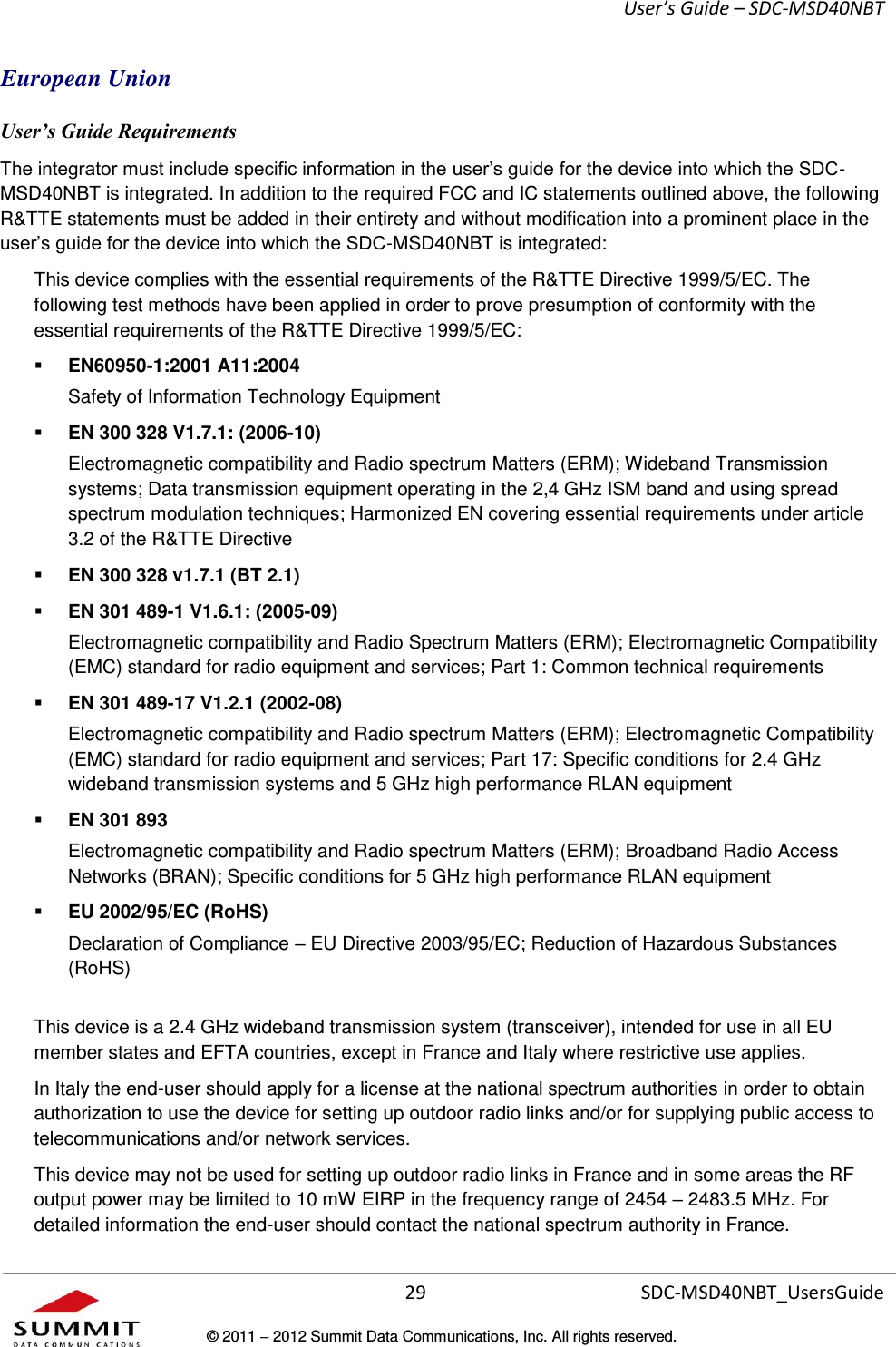     User’s Guide – SDC-MSD40NBT  29   SDC-MSD40NBT_UsersGuide © 2011  2012 Summit Data Communications, Inc. All rights reserved.  European Union User’s Guide Requirements -MSD40NBT is integrated. In addition to the required FCC and IC statements outlined above, the following R&amp;TTE statements must be added in their entirety and without modification into a prominent place in the -MSD40NBT is integrated:   This device complies with the essential requirements of the R&amp;TTE Directive 1999/5/EC. The following test methods have been applied in order to prove presumption of conformity with the essential requirements of the R&amp;TTE Directive 1999/5/EC:  EN60950-1:2001 A11:2004 Safety of Information Technology Equipment  EN 300 328 V1.7.1: (2006-10) Electromagnetic compatibility and Radio spectrum Matters (ERM); Wideband Transmission systems; Data transmission equipment operating in the 2,4 GHz ISM band and using spread spectrum modulation techniques; Harmonized EN covering essential requirements under article 3.2 of the R&amp;TTE Directive  EN 300 328 v1.7.1 (BT 2.1)  EN 301 489-1 V1.6.1: (2005-09) Electromagnetic compatibility and Radio Spectrum Matters (ERM); Electromagnetic Compatibility (EMC) standard for radio equipment and services; Part 1: Common technical requirements  EN 301 489-17 V1.2.1 (2002-08)  Electromagnetic compatibility and Radio spectrum Matters (ERM); Electromagnetic Compatibility (EMC) standard for radio equipment and services; Part 17: Specific conditions for 2.4 GHz wideband transmission systems and 5 GHz high performance RLAN equipment  EN 301 893 Electromagnetic compatibility and Radio spectrum Matters (ERM); Broadband Radio Access Networks (BRAN); Specific conditions for 5 GHz high performance RLAN equipment  EU 2002/95/EC (RoHS)  Declaration of Compliance  EU Directive 2003/95/EC; Reduction of Hazardous Substances (RoHS) This device is a 2.4 GHz wideband transmission system (transceiver), intended for use in all EU member states and EFTA countries, except in France and Italy where restrictive use applies. In Italy the end-user should apply for a license at the national spectrum authorities in order to obtain authorization to use the device for setting up outdoor radio links and/or for supplying public access to telecommunications and/or network services. This device may not be used for setting up outdoor radio links in France and in some areas the RF output power may be limited to 10 mW EIRP in the frequency range of 2454  2483.5 MHz. For detailed information the end-user should contact the national spectrum authority in France. 