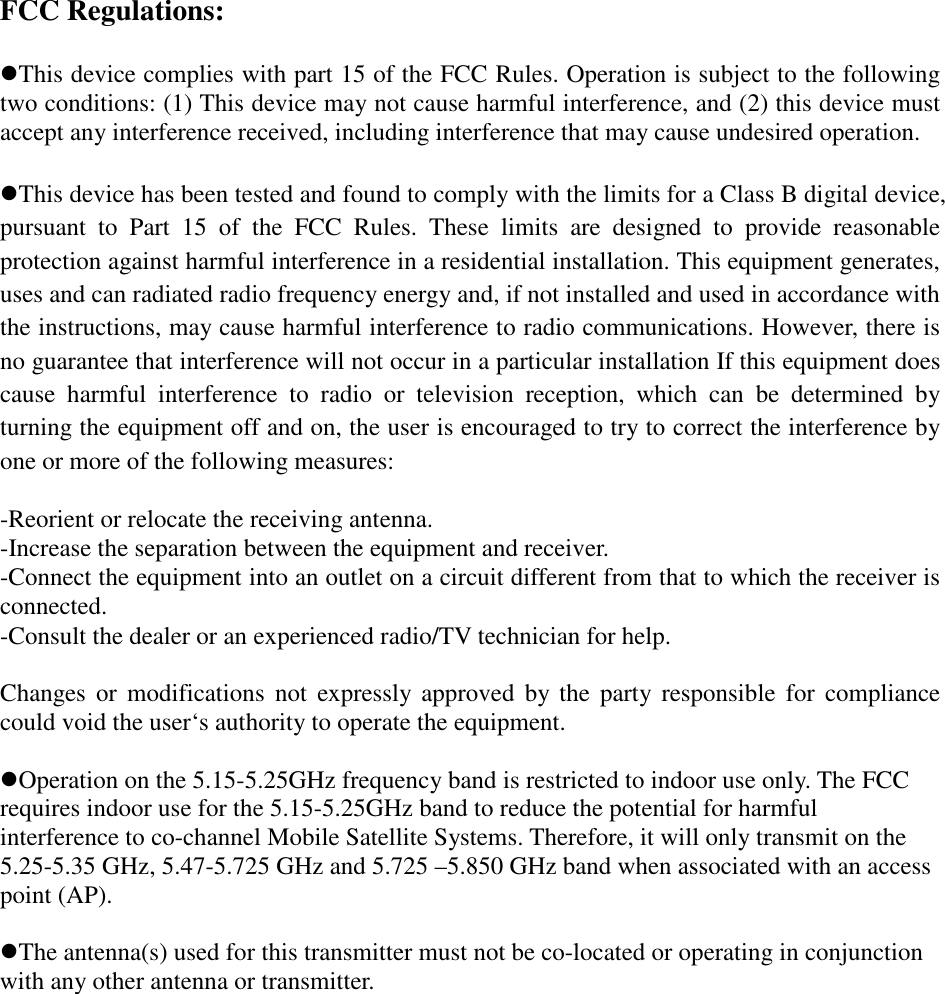 FCC Regulations:  This device complies with part 15 of the FCC Rules. Operation is subject to the following two conditions: (1) This device may not cause harmful interference, and (2) this device must accept any interference received, including interference that may cause undesired operation.  This device has been tested and found to comply with the limits for a Class B digital device, pursuant  to  Part  15  of  the  FCC  Rules.  These  limits  are  designed  to  provide  reasonable protection against harmful interference in a residential installation. This equipment generates, uses and can radiated radio frequency energy and, if not installed and used in accordance with the instructions, may cause harmful interference to radio communications. However, there is no guarantee that interference will not occur in a particular installation If this equipment does cause  harmful  interference  to  radio  or  television  reception,  which  can  be  determined  by turning the equipment off and on, the user is encouraged to try to correct the interference by one or more of the following measures:  -Reorient or relocate the receiving antenna. -Increase the separation between the equipment and receiver. -Connect the equipment into an outlet on a circuit different from that to which the receiver is connected. -Consult the dealer or an experienced radio/TV technician for help.  Changes or  modifications  not  expressly  approved  by  the  party  responsible  for  compliance could void the user‘s authority to operate the equipment.  Operation on the 5.15-5.25GHz frequency band is restricted to indoor use only. The FCC requires indoor use for the 5.15-5.25GHz band to reduce the potential for harmful interference to co-channel Mobile Satellite Systems. Therefore, it will only transmit on the 5.25-5.35 GHz, 5.47-5.725 GHz and 5.725 –5.850 GHz band when associated with an access point (AP).      The antenna(s) used for this transmitter must not be co-located or operating in conjunction with any other antenna or transmitter.  