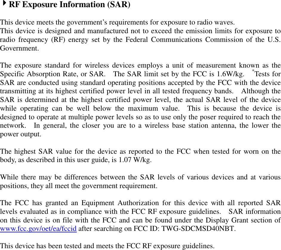 4444RF Exposure Information (SAR)    This device meets the government’s requirements for exposure to radio waves. This device is designed and manufactured not to exceed the emission limits for exposure to radio  frequency  (RF)  energy  set  by the  Federal  Communications  Commission  of  the  U.S. Government.      The  exposure  standard  for  wireless  devices  employs  a  unit  of  measurement  known  as  the Specific Absorption Rate, or SAR.    The SAR limit set by the FCC is 1.6W/kg.   *Tests for SAR are conducted using standard operating positions accepted by the FCC with the device transmitting at its highest certified power level in all tested frequency bands.    Although the SAR is determined at the highest certified power level, the actual SAR level of the device while  operating  can  be  well  below  the  maximum  value.    This  is  because  the  device  is designed to operate at multiple power levels so as to use only the poser required to reach the network.    In  general,  the  closer  you are to  a  wireless  base  station  antenna,  the  lower  the power output.  The highest SAR value for the device as reported to the FCC when tested for worn on the body, as described in this user guide, is 1.07 W/kg.  While there may be differences between the SAR levels of various devices and at various positions, they all meet the government requirement.  The  FCC  has  granted  an  Equipment  Authorization  for  this  device  with  all  reported  SAR levels evaluated as in compliance with the FCC RF exposure guidelines.    SAR information on this device is on file with the FCC and can be found under the Display Grant section of www.fcc.gov/oet/ea/fccid after searching on FCC ID: TWG-SDCMSD40NBT.  This device has been tested and meets the FCC RF exposure guidelines.  