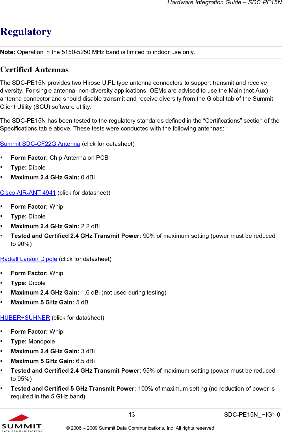   Hardware Integration Guide – SDC-PE15N       13                  SDC-PE15N_HIG1.0 © 2006 – 2009 Summit Data Communications, Inc. All rights reserved.  Regulatory Note: Operation in the 5150-5250 MHz band is limited to indoor use only. Certified Antennas The SDC-PE15N provides two Hirose U.FL type antenna connectors to support transmit and receive diversity. For single antenna, non-diversity applications, OEMs are advised to use the Main (not Aux) antenna connector and should disable transmit and receive diversity from the Global tab of the Summit Client Utility (SCU) software utility.  The SDC-PE15N has been tested to the regulatory standards defined in the “Certifications” section of the Specifications table above. These tests were conducted with the following antennas: Summit SDC-CF22G Antenna (click for datasheet)  Form Factor: Chip Antenna on PCB  Type: Dipole  Maximum 2.4 GHz Gain: 0 dBi Cisco AIR-ANT 4941 (click for datasheet)   Form Factor: Whip  Type: Dipole  Maximum 2.4 GHz Gain: 2.2 dBi  Tested and Certified 2.4 GHz Transmit Power: 90% of maximum setting (power must be reduced to 90%) Radiall Larson Dipole (click for datasheet)   Form Factor: Whip  Type: Dipole  Maximum 2.4 GHz Gain: 1.6 dBi (not used during testing)  Maximum 5 GHz Gain: 5 dBi  HUBER+SUHNER (click for datasheet)   Form Factor: Whip  Type: Monopole  Maximum 2.4 GHz Gain: 3 dBi  Maximum 5 GHz Gain: 6.5 dBi   Tested and Certified 2.4 GHz Transmit Power: 95% of maximum setting (power must be reduced to 95%)  Tested and Certified 5 GHz Transmit Power: 100% of maximum setting (no reduction of power is required in the 5 GHz band) 