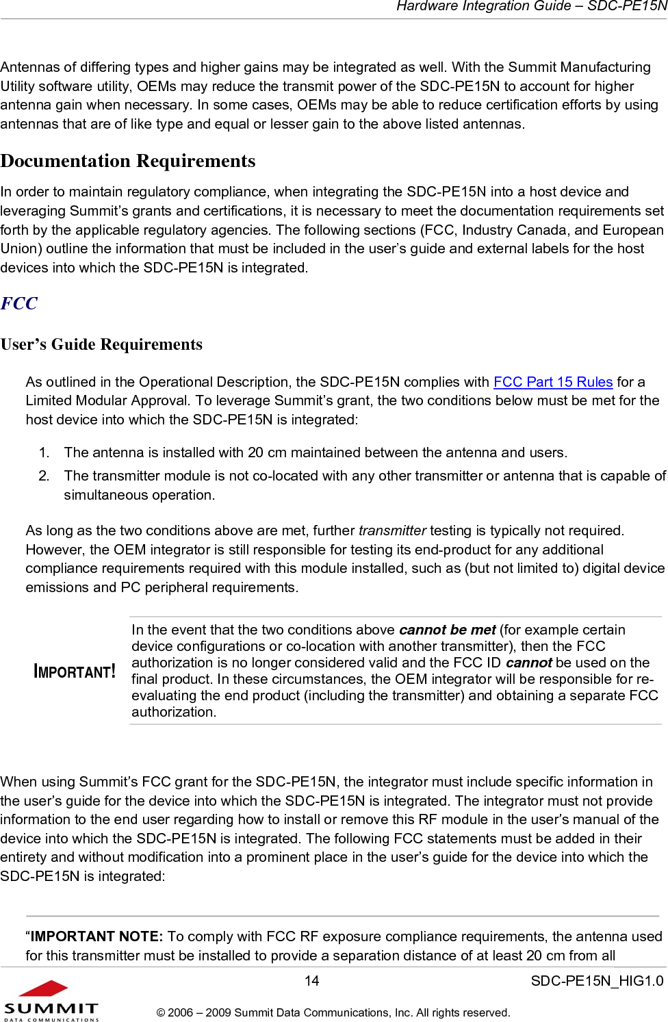   Hardware Integration Guide – SDC-PE15N       14                  SDC-PE15N_HIG1.0 © 2006 – 2009 Summit Data Communications, Inc. All rights reserved.  Antennas of differing types and higher gains may be integrated as well. With the Summit Manufacturing Utility software utility, OEMs may reduce the transmit power of the SDC-PE15N to account for higher antenna gain when necessary. In some cases, OEMs may be able to reduce certification efforts by using antennas that are of like type and equal or lesser gain to the above listed antennas.  Documentation Requirements In order to maintain regulatory compliance, when integrating the SDC-PE15N into a host device and leveraging Summit’s grants and certifications, it is necessary to meet the documentation requirements set forth by the applicable regulatory agencies. The following sections (FCC, Industry Canada, and European Union) outline the information that must be included in the user’s guide and external labels for the host devices into which the SDC-PE15N is integrated.  FCC User’s Guide Requirements As outlined in the Operational Description, the SDC-PE15N complies with FCC Part 15 Rules for a Limited Modular Approval. To leverage Summit’s grant, the two conditions below must be met for the host device into which the SDC-PE15N is integrated:  1.  The antenna is installed with 20 cm maintained between the antenna and users.  2.  The transmitter module is not co-located with any other transmitter or antenna that is capable of simultaneous operation.  As long as the two conditions above are met, further transmitter testing is typically not required. However, the OEM integrator is still responsible for testing its end-product for any additional compliance requirements required with this module installed, such as (but not limited to) digital device emissions and PC peripheral requirements. IMPORTANT! In the event that the two conditions above cannot be met (for example certain device configurations or co-location with another transmitter), then the FCC authorization is no longer considered valid and the FCC ID cannot be used on the final product. In these circumstances, the OEM integrator will be responsible for re-evaluating the end product (including the transmitter) and obtaining a separate FCC authorization.  When using Summit’s FCC grant for the SDC-PE15N, the integrator must include specific information in the user’s guide for the device into which the SDC-PE15N is integrated. The integrator must not provide information to the end user regarding how to install or remove this RF module in the user’s manual of the device into which the SDC-PE15N is integrated. The following FCC statements must be added in their entirety and without modification into a prominent place in the user’s guide for the device into which the SDC-PE15N is integrated:    “IMPORTANT NOTE: To comply with FCC RF exposure compliance requirements, the antenna used for this transmitter must be installed to provide a separation distance of at least 20 cm from all 