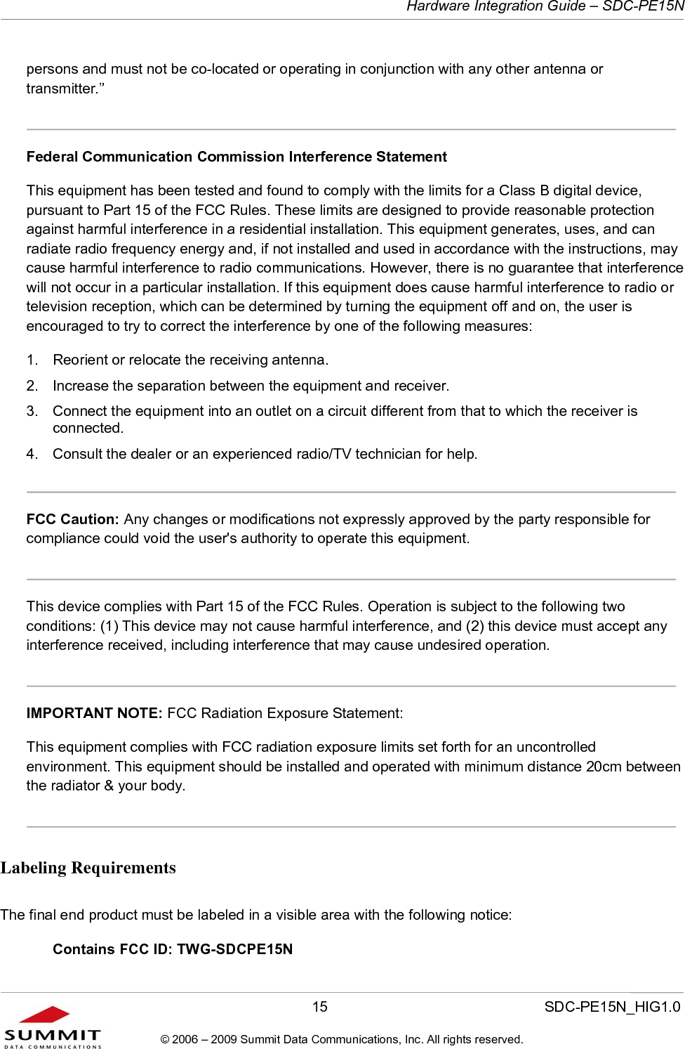   Hardware Integration Guide – SDC-PE15N       15                  SDC-PE15N_HIG1.0 © 2006 – 2009 Summit Data Communications, Inc. All rights reserved.  persons and must not be co-located or operating in conjunction with any other antenna or transmitter.”  Federal Communication Commission Interference Statement  This equipment has been tested and found to comply with the limits for a Class B digital device, pursuant to Part 15 of the FCC Rules. These limits are designed to provide reasonable protection against harmful interference in a residential installation. This equipment generates, uses, and can radiate radio frequency energy and, if not installed and used in accordance with the instructions, may cause harmful interference to radio communications. However, there is no guarantee that interference will not occur in a particular installation. If this equipment does cause harmful interference to radio or television reception, which can be determined by turning the equipment off and on, the user is encouraged to try to correct the interference by one of the following measures:  1.  Reorient or relocate the receiving antenna. 2.  Increase the separation between the equipment and receiver. 3.  Connect the equipment into an outlet on a circuit different from that to which the receiver is connected. 4.  Consult the dealer or an experienced radio/TV technician for help.   FCC Caution: Any changes or modifications not expressly approved by the party responsible for compliance could void the user&apos;s authority to operate this equipment.  This device complies with Part 15 of the FCC Rules. Operation is subject to the following two conditions: (1) This device may not cause harmful interference, and (2) this device must accept any interference received, including interference that may cause undesired operation.  IMPORTANT NOTE: FCC Radiation Exposure Statement:  This equipment complies with FCC radiation exposure limits set forth for an uncontrolled environment. This equipment should be installed and operated with minimum distance 20cm between the radiator &amp; your body.   Labeling Requirements The final end product must be labeled in a visible area with the following notice:  Contains FCC ID: TWG-SDCPE15N 