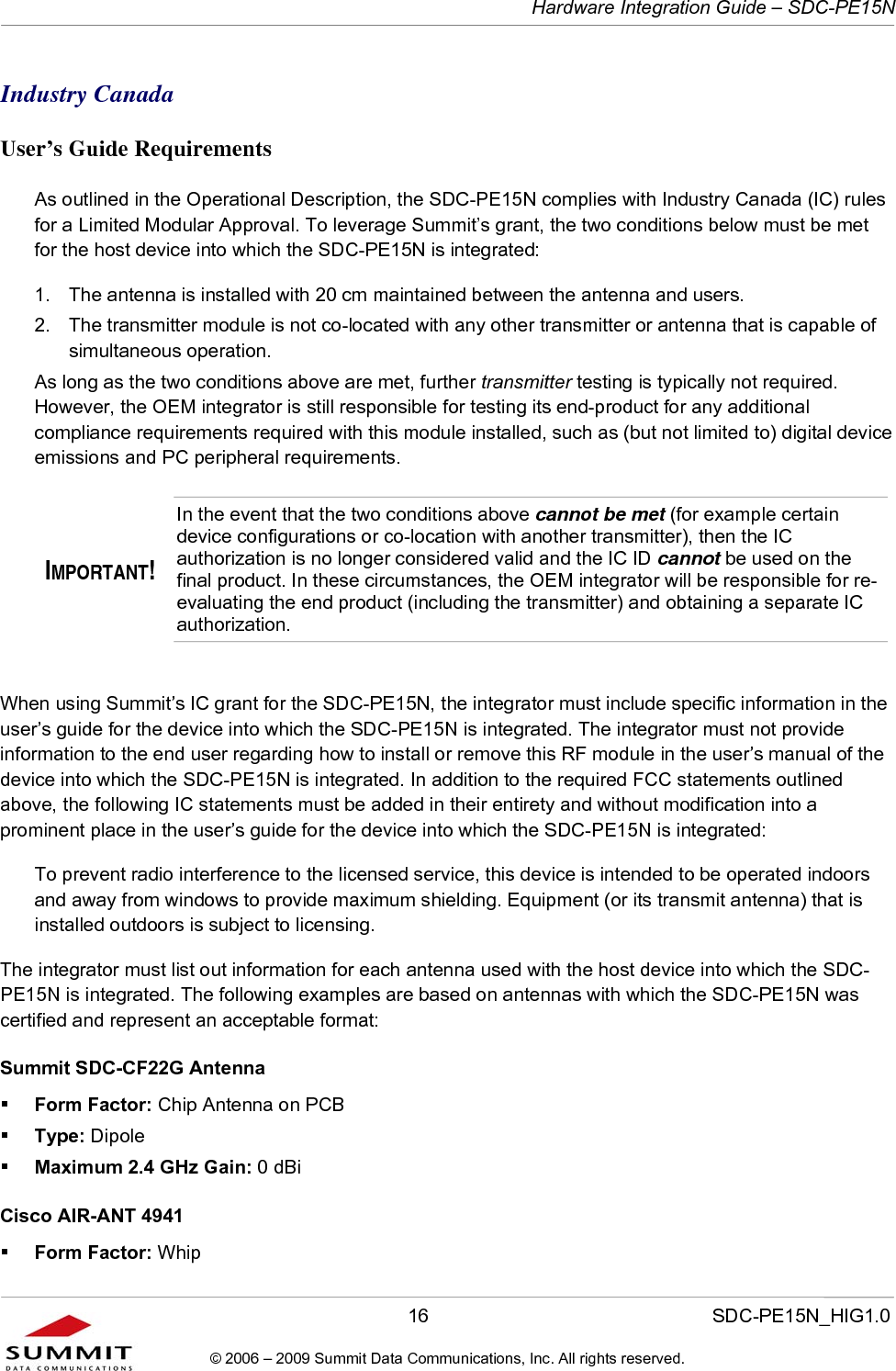   Hardware Integration Guide – SDC-PE15N       16                  SDC-PE15N_HIG1.0 © 2006 – 2009 Summit Data Communications, Inc. All rights reserved.  Industry Canada  User’s Guide Requirements As outlined in the Operational Description, the SDC-PE15N complies with Industry Canada (IC) rules for a Limited Modular Approval. To leverage Summit’s grant, the two conditions below must be met for the host device into which the SDC-PE15N is integrated:  1.  The antenna is installed with 20 cm maintained between the antenna and users.  2.  The transmitter module is not co-located with any other transmitter or antenna that is capable of simultaneous operation.  As long as the two conditions above are met, further transmitter testing is typically not required. However, the OEM integrator is still responsible for testing its end-product for any additional compliance requirements required with this module installed, such as (but not limited to) digital device emissions and PC peripheral requirements. IMPORTANT! In the event that the two conditions above cannot be met (for example certain device configurations or co-location with another transmitter), then the IC authorization is no longer considered valid and the IC ID cannot be used on the final product. In these circumstances, the OEM integrator will be responsible for re-evaluating the end product (including the transmitter) and obtaining a separate IC authorization.  When using Summit’s IC grant for the SDC-PE15N, the integrator must include specific information in the user’s guide for the device into which the SDC-PE15N is integrated. The integrator must not provide information to the end user regarding how to install or remove this RF module in the user’s manual of the device into which the SDC-PE15N is integrated. In addition to the required FCC statements outlined above, the following IC statements must be added in their entirety and without modification into a prominent place in the user’s guide for the device into which the SDC-PE15N is integrated:   To prevent radio interference to the licensed service, this device is intended to be operated indoors and away from windows to provide maximum shielding. Equipment (or its transmit antenna) that is installed outdoors is subject to licensing. The integrator must list out information for each antenna used with the host device into which the SDC-PE15N is integrated. The following examples are based on antennas with which the SDC-PE15N was certified and represent an acceptable format:  Summit SDC-CF22G Antenna  Form Factor: Chip Antenna on PCB  Type: Dipole  Maximum 2.4 GHz Gain: 0 dBi Cisco AIR-ANT 4941   Form Factor: Whip 