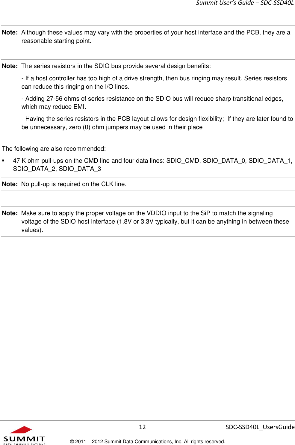     Summit User’s Guide – SDC-SSD40L      12 SDC-SSD40L_UsersGuide © 2011 – 2012 Summit Data Communications, Inc. All rights reserved.  Note:  Although these values may vary with the properties of your host interface and the PCB, they are a reasonable starting point.  Note:  The series resistors in the SDIO bus provide several design benefits:   - If a host controller has too high of a drive strength, then bus ringing may result. Series resistors can reduce this ringing on the I/O lines.     - Adding 27-56 ohms of series resistance on the SDIO bus will reduce sharp transitional edges, which may reduce EMI.   - Having the series resistors in the PCB layout allows for design flexibility;  If they are later found to be unnecessary, zero (0) ohm jumpers may be used in their place The following are also recommended:   47 K ohm pull-ups on the CMD line and four data lines: SDIO_CMD, SDIO_DATA_0, SDIO_DATA_1, SDIO_DATA_2, SDIO_DATA_3 Note:  No pull-up is required on the CLK line.  Note:  Make sure to apply the proper voltage on the VDDIO input to the SiP to match the signaling voltage of the SDIO host interface (1.8V or 3.3V typically, but it can be anything in between these values).  