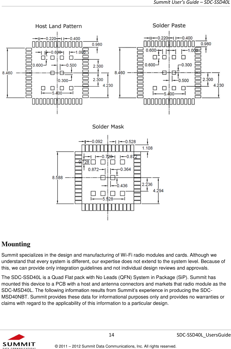     Summit User’s Guide – SDC-SSD40L      14 SDC-SSD40L_UsersGuide © 2011 – 2012 Summit Data Communications, Inc. All rights reserved.                                        Mounting  Summit specializes in the design and manufacturing of Wi-Fi radio modules and cards. Although we understand that every system is different, our expertise does not extend to the system level. Because of this, we can provide only integration guidelines and not individual design reviews and approvals.  The SDC-SSD40L is a Quad Flat pack with No Leads (QFN) System in Package (SiP). Summit has mounted this device to a PCB with a host and antenna connectors and markets that radio module as the SDC-MSD40L. The following information results from Summit’s experience in producing the SDC-MSD40NBT. Summit provides these data for informational purposes only and provides no warranties or claims with regard to the applicability of this information to a particular design.  