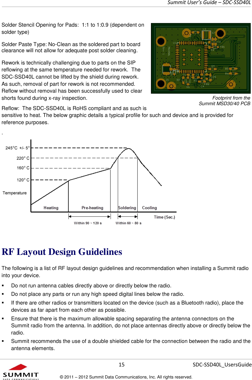     Summit User’s Guide – SDC-SSD40L      15 SDC-SSD40L_UsersGuide © 2011 – 2012 Summit Data Communications, Inc. All rights reserved.  Solder Stencil Opening for Pads:  1:1 to 1:0.9 (dependent on solder type) Solder Paste Type: No-Clean as the soldered part to board clearance will not allow for adequate post solder cleaning.  Rework is technically challenging due to parts on the SIP reflowing at the same temperature needed for rework.  The SDC-SSD40L cannot be lifted by the shield during rework.  As such, removal of part for rework is not recommended.  Reflow without removal has been successfully used to clear shorts found during x-ray inspection. Reflow:  The SDC-SSD40L is RoHS compliant and as such is sensitive to heat. The below graphic details a typical profile for such and device and is provided for reference purposes.  .    RF Layout Design Guidelines The following is a list of RF layout design guidelines and recommendation when installing a Summit radio into your device.    Do not run antenna cables directly above or directly below the radio.   Do not place any parts or run any high speed digital lines below the radio.   If there are other radios or transmitters located on the device (such as a Bluetooth radio), place the devices as far apart from each other as possible.   Ensure that there is the maximum allowable spacing separating the antenna connectors on the Summit radio from the antenna. In addition, do not place antennas directly above or directly below the radio.   Summit recommends the use of a double shielded cable for the connection between the radio and the antenna elements. Footprint from the  Summit MSD30/40 PCB 