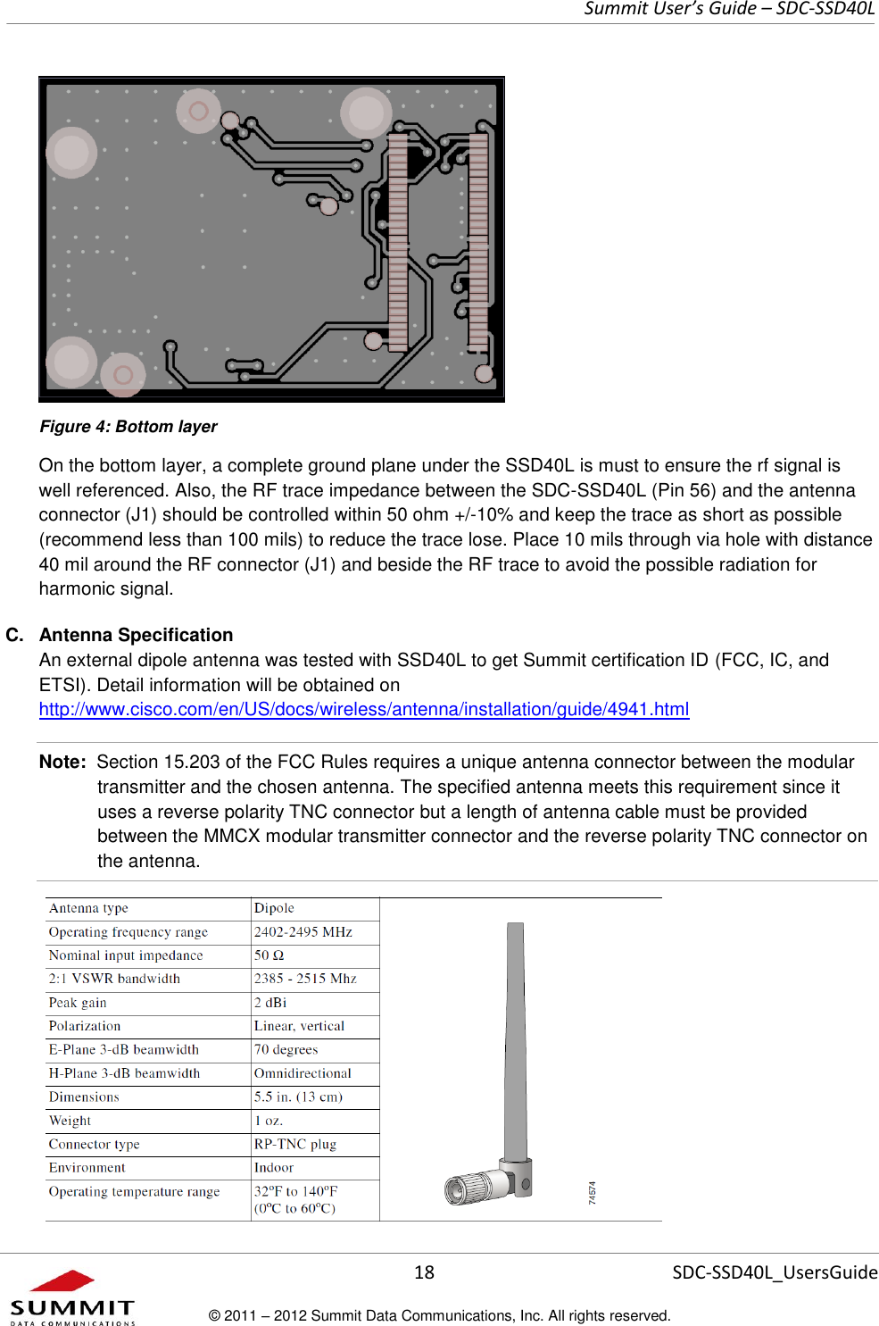     Summit User’s Guide – SDC-SSD40L      18 SDC-SSD40L_UsersGuide © 2011 – 2012 Summit Data Communications, Inc. All rights reserved.   Figure 4: Bottom layer On the bottom layer, a complete ground plane under the SSD40L is must to ensure the rf signal is well referenced. Also, the RF trace impedance between the SDC-SSD40L (Pin 56) and the antenna connector (J1) should be controlled within 50 ohm +/-10% and keep the trace as short as possible (recommend less than 100 mils) to reduce the trace lose. Place 10 mils through via hole with distance 40 mil around the RF connector (J1) and beside the RF trace to avoid the possible radiation for harmonic signal. C.  Antenna Specification An external dipole antenna was tested with SSD40L to get Summit certification ID (FCC, IC, and ETSI). Detail information will be obtained on http://www.cisco.com/en/US/docs/wireless/antenna/installation/guide/4941.html Note:  Section 15.203 of the FCC Rules requires a unique antenna connector between the modular transmitter and the chosen antenna. The specified antenna meets this requirement since it uses a reverse polarity TNC connector but a length of antenna cable must be provided between the MMCX modular transmitter connector and the reverse polarity TNC connector on the antenna.  