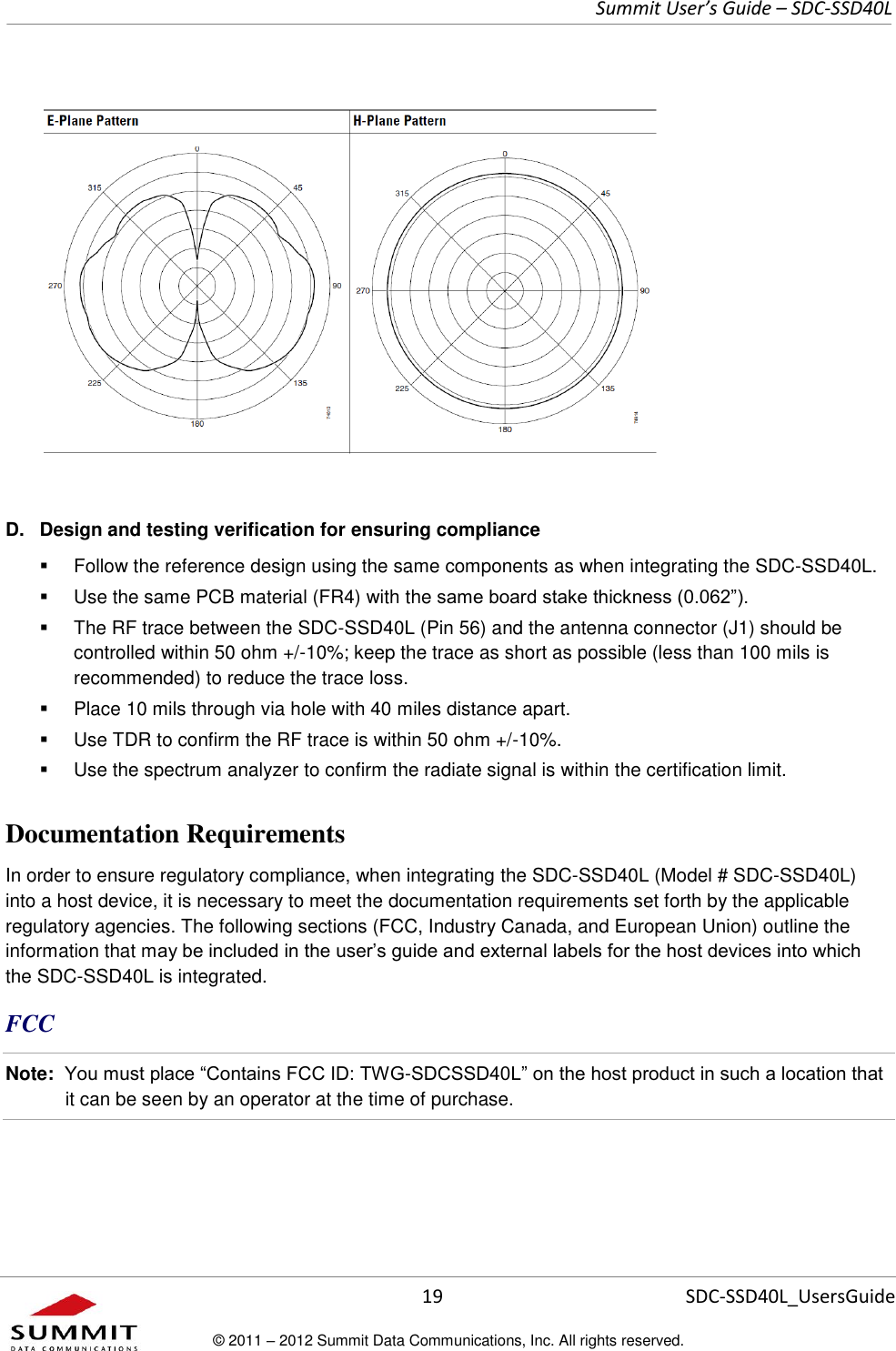     Summit User’s Guide – SDC-SSD40L      19 SDC-SSD40L_UsersGuide © 2011 – 2012 Summit Data Communications, Inc. All rights reserved.      D.  Design and testing verification for ensuring compliance   Follow the reference design using the same components as when integrating the SDC-SSD40L.   Use the same PCB material (FR4) with the same board stake thickness (0.062”).   The RF trace between the SDC-SSD40L (Pin 56) and the antenna connector (J1) should be controlled within 50 ohm +/-10%; keep the trace as short as possible (less than 100 mils is recommended) to reduce the trace loss.   Place 10 mils through via hole with 40 miles distance apart.   Use TDR to confirm the RF trace is within 50 ohm +/-10%.   Use the spectrum analyzer to confirm the radiate signal is within the certification limit. Documentation Requirements In order to ensure regulatory compliance, when integrating the SDC-SSD40L (Model # SDC-SSD40L) into a host device, it is necessary to meet the documentation requirements set forth by the applicable regulatory agencies. The following sections (FCC, Industry Canada, and European Union) outline the information that may be included in the user’s guide and external labels for the host devices into which the SDC-SSD40L is integrated.  FCC Note:  You must place “Contains FCC ID: TWG-SDCSSD40L” on the host product in such a location that it can be seen by an operator at the time of purchase.  