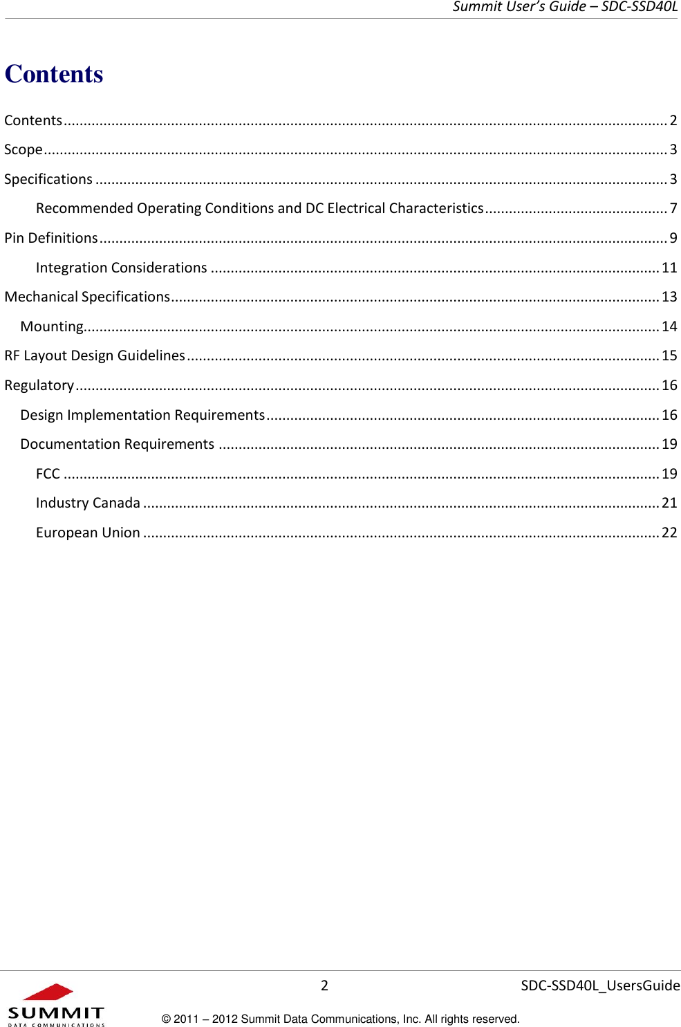     Summit User’s Guide – SDC-SSD40L      2 SDC-SSD40L_UsersGuide © 2011 – 2012 Summit Data Communications, Inc. All rights reserved.  Contents Contents ........................................................................................................................................................ 2 Scope ............................................................................................................................................................. 3 Specifications ................................................................................................................................................ 3 Recommended Operating Conditions and DC Electrical Characteristics .............................................. 7 Pin Definitions ............................................................................................................................................... 9 Integration Considerations ................................................................................................................. 11 Mechanical Specifications ........................................................................................................................... 13 Mounting................................................................................................................................................. 14 RF Layout Design Guidelines ....................................................................................................................... 15 Regulatory ................................................................................................................................................... 16 Design Implementation Requirements ................................................................................................... 16 Documentation Requirements ............................................................................................................... 19 FCC ...................................................................................................................................................... 19 Industry Canada .................................................................................................................................. 21 European Union .................................................................................................................................. 22      